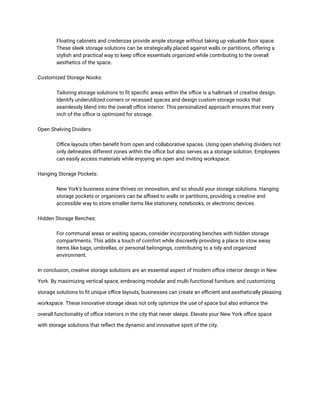 ​ Floating cabinets and credenzas provide ample storage without taking up valuable floor space.
These sleek storage solutions can be strategically placed against walls or partitions, offering a
stylish and practical way to keep office essentials organized while contributing to the overall
aesthetics of the space.
Customized Storage Nooks:
​ Tailoring storage solutions to fit specific areas within the office is a hallmark of creative design.
Identify underutilized corners or recessed spaces and design custom storage nooks that
seamlessly blend into the overall office interior. This personalized approach ensures that every
inch of the office is optimized for storage.
Open Shelving Dividers:
​ Office layouts often benefit from open and collaborative spaces. Using open shelving dividers not
only delineates different zones within the office but also serves as a storage solution. Employees
can easily access materials while enjoying an open and inviting workspace.
Hanging Storage Pockets:
​ New York's business scene thrives on innovation, and so should your storage solutions. Hanging
storage pockets or organizers can be affixed to walls or partitions, providing a creative and
accessible way to store smaller items like stationery, notebooks, or electronic devices.
Hidden Storage Benches:
​ For communal areas or waiting spaces, consider incorporating benches with hidden storage
compartments. This adds a touch of comfort while discreetly providing a place to stow away
items like bags, umbrellas, or personal belongings, contributing to a tidy and organized
environment.
In conclusion, creative storage solutions are an essential aspect of modern office interior design in New
York. By maximizing vertical space, embracing modular and multi-functional furniture, and customizing
storage solutions to fit unique office layouts, businesses can create an efficient and aesthetically pleasing
workspace. These innovative storage ideas not only optimize the use of space but also enhance the
overall functionality of office interiors in the city that never sleeps. Elevate your New York office space
with storage solutions that reflect the dynamic and innovative spirit of the city.
 