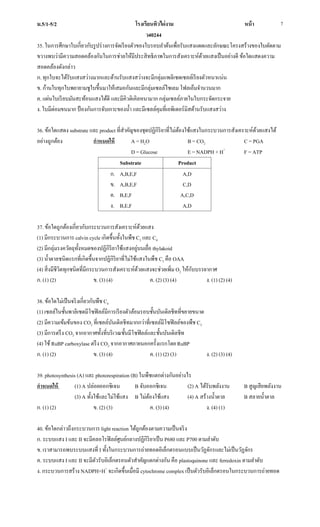 ม.5/1-5/2 โรงเรียนทิวไผ่งาม หน้า
ว40244
7
35. ในการศึกษาใบเกี่ยวกับรูปร่างการจัดเรียงตัวของใบรอบลาต้นเพื่อรับแสงแดดและลักษณะโครงสร้างของใบตัดตาม
ขวางพบว่ามีความสอดคล้องกันในการช่วยให้มีประสิทธิภาพในการสังเคราะห์ด้วยแสงเป็นอย่างดี ข้อใดแสดงความ
สอดคล้องดังกล่าว
ก. ทุกใบจะได้รับแสงสว่างมากและด้านรับแสงสว่างจะมีกลุ่มแพลิเซดเซลล์เรียงตัวหนาแน่น
ข. ก้านใบทุกใบพยายามชูใบขึ้นมาให้เสมอกันและมีกลุ่มเซลล์ไซเลม โฟลเอ็มจานวนมาก
ค. แผ่นใบเรียบมันสะท้อนแสงได้ดี และมีคิวติเคิลหนามาก กลุ่มเซลล์ภายในใบกระจัดกระจาย
ง. ใบมีต่อมขนมาก ป้องกันการจับเกาะของน้า และมีเซลล์คุมที่เอพิเดอร์มิสด้านรับแสงสว่าง
36. ข้อใดแสดง substrate และ product ที่สาคัญของชุดปฏิกิริยาที่ไม่ต้องใช้แสงในกระบวนการสังเคราะห์ด้วยแสงได้
อย่างถูกต้อง กาหนดให้ A = H2O B = CO2 C = PGA
D = Glucose E = NADPH + H+
F = ATP
Substrate Product
ก. A,B,E,F
ข. A,B,E,F
ค. B,E,F
ง. B,E,F
A,D
C,D
A,C,D
A,D
37. ข้อใดถูกต้องเกี่ยวกับกระบวนการสังเคราะห์ด้วยแสง
(1) มีกระบวนการ calvin cycle เกิดขึ้นทั้งในพืช C3 และ C4
(2) มีกลุ่มรงควัตถุทั้งหมดของปฏิกิริยาใช้แสงอยู่บนเยื่อ thylakoid
(3) น้าตาลชนิดแรกที่เกิดขึ้นจากปฏิกิริยาที่ไม่ใช้แสงในพืช C3 คือ OAA
(4) สิ่งมีชีวิตทุกชนิดที่มีกระบวนการสังเคราะห์ด้วยแสงจะช่วยเพิ่ม O2 ให้กับบรรยากาศ
ก. (1) (2) ข. (3) (4) ค. (2) (3) (4) ง. (1) (2) (4)
38. ข้อใดไม่เป็นจริงเกี่ยวกับพืช C4
(1) เซลล์ในชั้นพาลิเซดมีโซฟิลล์มีการเรียงตัวล้อมรอบชั้นบันเดิลชีทที่ขยายขนาด
(2) มีความเข้มข้นของ CO2 ที่เซลล์บันเดิลชีทมากกว่าที่เซลล์มีโซฟิลล์ของพืช C3
(3) มีการตรึง CO2 จากอากาศทั้งที่บริเวณชั้นมีโซฟิลล์และชั้นบันเดิลชีท
(4) ใช้RuBP carboxylase ตรึง CO2 จากอากาศภายนอกครั้งแรกโดย RuBP
ก. (1) (2) ข. (3) (4) ค. (1) (2) (3) ง. (2) (3) (4)
39. photosynthesis (A) และ photorespiration (B) ในพืชแตกต่างกันอย่างไร
กาหนดให้ (1) A ปล่อยออกซิเจน B จับออกซิเจน (2) A ได้รับพลังงาน B สูญเสียพลังงาน
(3) A ทั้งใช้และไม่ใช้แสง B ไม่ต้องใช้แสง (4) A สร้างน้าตาล B สลายน้าตาล
ก. (1) (2) ข. (2) (3) ค. (3) (4) ง. (4) (1)
40. ข้อใดกล่าวถึงกระบวนการ light reaction ได้ถูกต้องตามความเป็นจริง
ก. ระบบแสง I และ II จะมีคลอโรฟิลล์ศูนย์กลางปฏิกิริยาเป็น P680 และ P700 ตามลาดับ
ข. เราสามารถพบระบบแสงที่ I ทั้งในกระบวนการถ่ายทอดอิเล็กตรอนแบบเป็นวัฏจักรและไม่เป็นวัฏจักร
ค. ระบบแสง I และ II จะมีตัวรับอิเล็กตรอนตัวสาคัญแตกต่างกัน คือ plastoquinone และ ferredoxin ตามลาดับ
ง. กระบวนการสร้าง NADPH+H+
จะเกิดขึ้นเมื่อมี cytochrome complex เป็นตัวรับอิเล็กตรอนในกระบวนการถ่ายทอด
 