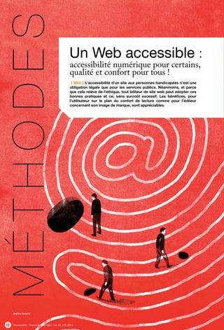 12 Documentaliste - Sciences de l’information - vol. 51, n°2, 2014
[ Web ] L’accessibilité d’un site aux personnes handicapées n’est une
obligation légale que pour les services publics. Néanmoins, et parce
que cela relève de l’éthique, tout éditeur de site web peut adopter ces
bonnes pratiques et ce, sans surcoût excessif. Les bénéfices, pour
l’utilisateur sur le plan du confort de lecture comme pour l’éditeur
concernant son image de marque, sont appréciables.
Un Web accessible :
Méthodes
accessibilité numérique pour certains,
qualité et confort pour tous !
Delphine Durocher
 