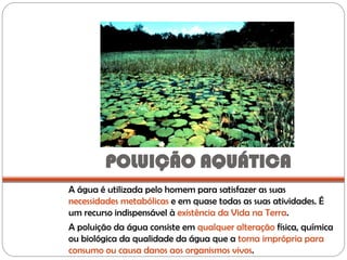 POLUIÇÃO AQUÁTICA
A água é utilizada pelo homem para satisfazer as suas
necessidades metabólicas e em quase todas as suas atividades. É
um recurso indispensável à existência da Vida na Terra.
A poluição da água consiste em qualquer alteração física, química
ou biológica da qualidade da água que a torna imprópria para
consumo ou causa danos aos organismos vivos.
 