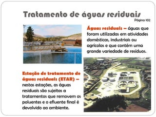 Tratamento de águas residuais
Águas residuais – águas que
foram utilizadas em atividades
domésticas, industriais ou
agrícolas e que contém uma
grande variedade de resíduos.
Estação de tratamento de
águas residuais (ETAR) –
nestas estações, as águas
residuais são sujeitas a
tratamentos que removem os
poluentes e o efluente final é
devolvido ao ambiente.
Página 102
 