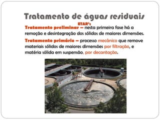 Tratamento de águas residuais
ETAR’s
Tratamento preliminar – nesta primeira fase há a
remoção e desintegração dos sólidos de maiores dimensões.
Tratamento primário – processo mecânico que remove
materiais sólidos de maiores dimensões por filtração, e
matéria sólida em suspensão, por decantação.
 