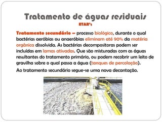 Tratamento de águas residuais
ETAR’s
Tratamento secundário – processo biológico, durante o qual
bactérias aeróbias ou anaeróbias eliminam até 90% da matéria
orgânica dissolvida. As bactérias decompositoras podem ser
incluídas em lamas ativadas. Que são misturadas com as águas
resultantes do tratamento primário, ou podem recobrir um leito de
gravilha sobre o qual passa a água (tanques de percolação).
Ao tratamento secundário segue-se uma nova decantação.
 