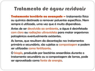 Tratamento de águas residuais
Tratamento terciário ou avançado – tratamento físico
ou químico destinado a remover poluentes específicos. Nem
sempre é utilizado, uma vez que é muito dispendioso.
Antes de ser devolvida ao ambiente, a água é desinfetada
com cloro ou radiações ultravioleta para matar organismos
patogénicos eventualmente existentes.
As lamas, que resultam da decantação nos tratamentos
primário e secundário, são sujeitas a compostagem e podem
ser utilizadas como fertilizante.
O biogás, produzido por bactérias anaeróbias durante o
tratamento secundário ou a compostagem de lamas, pode
ser aproveitado como fonte de energia.
 