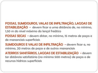 FOSSAS, SUMIDOUROS, VALAS DE INFILTRAÇÃO, LAGOAS DE
ESTABILIZAÇÃO - devem ficar a uma distância de, no mínimo,
1,50 m do nível máximo do lençol freático
FOSSAS SECAS - devem distar, no mínimo, 15 metros de poços e
de mananciais superficiais
SUMIDOUROS E VALAS DE INFILTRAÇÃO - devem ficar a, no
mínimo, 20 metros de poços e de outros mananciais
ATERROS SANITÁRIOS, LAGOAS DE ESTABILIZAÇÃO - devem
ter distância satisfatória (no mínimo 500 metros) de poços e de
recursos hídricos superficiais
 