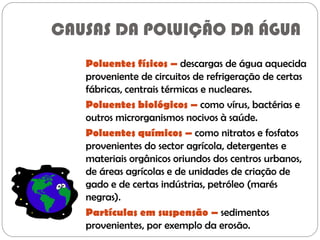 CAUSAS DA POLUIÇÃO DA ÁGUA
Poluentes físicos – descargas de água aquecida
proveniente de circuitos de refrigeração de certas
fábricas, centrais térmicas e nucleares.
Poluentes biológicos – como vírus, bactérias e
outros microrganismos nocivos à saúde.
Poluentes químicos – como nitratos e fosfatos
provenientes do sector agrícola, detergentes e
materiais orgânicos oriundos dos centros urbanos,
de áreas agrícolas e de unidades de criação de
gado e de certas indústrias, petróleo (marés
negras).
Partículas em suspensão – sedimentos
provenientes, por exemplo da erosão.
 