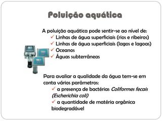 Poluição aquática
A poluição aquática pode sentir-se ao nível de:
 Linhas de água superficiais (rios e ribeiros)
 Linhas de água superficiais (lagos e lagoas)
 Oceanos
 Águas subterrâneas
Para avaliar a qualidade da água tem-se em
conta vários parâmetros:
 a presença de bactérias Coliformes fecais
(Escherichia coli)
 a quantidade de matéria orgânica
biodegradável
 