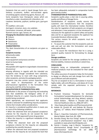 Keerti Maheshwari et al. / ADVANTAGES OF PHARMACEUTICAL AIDS IN PHARMACEUTICAL FORMULATION
Page13
Excipients that are used in Liquid dosage forms are:-
Solvents co-solvents, buffers anti-microbial agents
emulsifying agents sweetening agents, flavours, etc
Some excipients have therapeutic values which are
classified as under:-Anesthetics10:-chloroform, etc
Laxatives: bentonite, psyllium, xanthan gum, guar-gum
etc.
Ph modifiers: citric acid.
Astringent: cinnamon, alum, zinc sulphate.
Carminative: cinnamon, dill water, anise water.
Nutrient sources: agar, lactose, etc.
Changing the dissolution rates of active species
► Colours
► Flavours
► Sweeteners
► Preservative
CHARACTERISTICS:
The ideal characteristics of an excipients are given as
under:
Excipients must be:
•Chemically stable
•Non reactive
•Low equipment and process sensitive
•Inert to human body
•Non toxic
•Acceptable with regards to organoleptic characteristics
•Economical
•Having efficiency in regards with the intended use
excipients even though considered inert substance,
have the tendency to react with drug components,
other excipients, and also the packaging system.
Excipients may also contain various impurities which
may result in decomposition of the active
pharmaceutical ingredients in the formulation thus
altering the shelf life of the formulation.
QUALIFICATION OF PHARMACEUTICAL AIDS:
Qualification is the process of acquiring and evaluating
data that establishes the biological safety of an
individual impurity or a given impurity profile at the
level(s) being considered.
When appropriate, we recommend that applicants
provide a rationale for establishing impurity acceptance
criteria that includes safety considerations.
An impurity is considered qualified when it meets one
or more of the following conditions:
• When the observed level and proposed acceptance
criterion for the impurity do not exceed the level
observed in an FDA approved human drug product.
• When the impurity is a significant metabolite of the
drug substance.
• When the observed level and the proposed
acceptance criterion for the impurity are adequately
justified by the scientific literature.
• When the observed level and proposed acceptance
criterion for the impurity do not exceed the level that
has been adequately evaluated in comparative Invitro
geno toxicity studies.
STANDARIZATION OF PHARMACEUTICAL AIDS:
Excipients quality plays a vital role in assuring safety,
quality and efficacy of dosage forms.
Standardization of excipients usually assures the
customers and manufacturers that the excipients
quality will meet the international market, therefore
the rules for regulation of bulk excipients are stringent
and whenever a new excipients is to be introduced it is
necessary for the applicant to submit safety and quality
data and for an approved excipients the applicant has
to provide literature reference data.
The various reasons for which excipients must be
standardized are:-
• To assure the customer that the excipients used are
safe and will not alter the formulation and cause
undesirable effects.
• To assure the manufacture that he is using a
standard quality material for formulating his dosage
form.
Storage conditions:
Excipients are tested for the storage conditions for its
thermal stability, moisture sensitivity or solvent loss.
CONCLUSION:
Excipients being an indispensible component of
medicinal products must be evaluated for their safety
and stability.
The safety assurance of excipients helps the formulator
to design an effective and safe dosage form with the
use of efficient and safe excipients.
Thus for an excipient to be in a formulation it must be
highly stable, safe and efficacious, and above all it must
comply with the expected performance in the
formulation.
REFERENCES:
1. Prashant Srivastava “Excipients for Semisolid
Formulations”excipientdevelopment for pharmacy-
eutical biotechnology and drug delivery systems;
Ashok Katdare , Mahesh V. Chaubal (ed) ©by
Informal Healthcare USA, Inc, 2006;197-207.
2. http://www.pharmpedia.com/Pharmaceutical Aid
3. Kokate CK. Purohit AP. and Gokhale SB. Pharma-
cognosy, 11th
edition, Nirali Prakashan (1999) 78-
83.
4. Ahuja S. Impurities Evaluation of Pharmaceuticals,
Marcel Dekker, New York, NY, 1998.
5. Dorothy Chang, Ron Kun Chang” review of current
issue in pharmaceutical excipients” may 2 2007,
available on www.pharmtechfindpedia.com.
6. Patrick J Crowley, Luigi G Martini “excipients for
pharmaceutical dosage forms” Encyclopedia of
pharmaceutical technology 02 oct 2006.
www.informaworld.com.
 