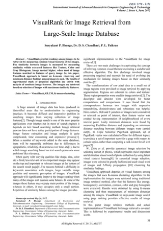 ISSN: 2278 – 1323
                                          International Journal of Advanced Research in Computer Engineering & Technology
                                                                                              Volume 1, Issue 4, June 2012



                    VisualRank for Image Retrieval from
                                Large-Scale Image Database
                                 Suryakant P. Bhonge, Dr. D. S. Chaudhari, P. L. Paikrao



   Abstract— VisualRank provide ranking among images to be                significant implementation to the VisualRank for image
retrieved by measuring common visual features of the images.              retrieval[1].
The similarity between images is measured by measuring                       There are two main challenges in captivating the concept
similarity within extracted features like Texture, Color and
Gray Histogram. Image ranked higher, when most of image
                                                                          of inferring common visual themes to creating a scalable and
features matched to features of query image. In this paper,               effective algorithm. The first challenge involved image
VisualRank approach is based on k-means clustering and                    processing required and seconds the need of evolving the
minimum distance findings among images is used. The results of            mechanism for ranking images based on their similarity
experimental study of proposed algorithm are shown with                   matches.[5]
analysis of resultant image features. The images are retrieved               The transformations of raw pixel data to a small set of
based on selection of images with maximum similarity features.
                                                                          image regions were provided to image retrieval by applying
    Index Terms— VisualRank, GLCM, K-means clustering                     segmentation. Regions are coherent in colors and texture.
                                                                          These region properties were used for image retrieval[2]. The
                                                                          descriptor and detector were developed for faster
                        I. INTRODUCTION                                   computations and comparisons. It was found that the
                                                                          correspondence between two images with respective
    A huge amount of image data has been produced in
                                                                          repeatability, distinctiveness and robustness was helpful.
diversified areas due to modernisation in engineering
                                                                          Here corners, blob and T-junction of images were considered
practices. It becomes difficult and imperative problem in
                                                                          or selected as point of interest, then feature vector was
searching images from varying collection of image
                                                                          created having representation of neighbourhood of every
features[2]. Though image search is one of the most popular
                                                                          interest point. Lastly minimum distances were found by
applications over internet but in most of search engines it
                                                                          measuring Euclidian distance and depending on minimum
depends on text based searching method. Image retrieval
                                                                          distance matching between different images were carried
process does not have active participation of image features.
                                                                          out[6]. In Topic Sensitive PageRank approach, set of
Image feature extraction and image analysis is quite
                                                                          PageRank vector was calculated offline for different topics,
complicated, time consuming and expensive process[1].
                                                                          to produce a set of important score for a page with respect to
When a number of keywords added to the same database,
                                                                          certain topics, rather than computing a rank vector for all web
there will be repeatedly problems due to differences in
                                                                          pages[7].
sympathetic, reliability of awareness over time, etc[3], due to
                                                                             W. Zhou et al. provide canonical image selection by
which image searching based on text search possesses some
                                                                          selecting subset of photos, which represents most important
problems like relevancy.
                                                                          and distinctive visual word of photo collection by using latent
   When query with varying qualities like shape, size, color
                                                                          visual context learning[8]. In canonical image selection,
etc is fired, less relevant or less important images may appear
                                                                          images were selected in greedy fashions and used visual word
on the top and important or relevant images at the bottom of
                                                                          of images and Affinity propagation [10] clustering for
the search result page[4].The reasons behind is difficulty in
                                                                          similarity findings.
keywords association with images, large variable image
                                                                             VisualRank approach depends on visual features among
qualities and semantic perception of images. VisualRank
                                                                          the images that uses K-means clustering algorithm. In the
approach will significantly improve the image ranking when
                                                                          implementation the images were retrieved using traditional
many of the images will contain same futures. In some of the
                                                                          image retrieval method, after that the features like energy,
images these feature may occupy main portion of the image,
                                                                          homogeneity, correlation, contrast, color and gray histogram
whereas in others, it may occupies only a small portion.
                                                                          were extracted. Results were obtained by using K-means
Repetition of similarity futures among the images provides
                                                                          clustering and then measurement of minimum distances
                                                                          among the images. VisualRank to large-scale image search
   Manuscript received May 28, 2012.                                      using page ranking provides effective results of image
    Suryakant P. Bhonge, Department of Electronics and                    retrieval.
Telecommunication Engineering., Government College of Engineering,
Amravati., (e-mail: suryakant.bhonge@gamil.com). India.                   In this paper image retrieval methods and actual
   Dr. D. S. Chaudhari, Department of Electronics and Telecommunication   implementation of VisualRank for Image retrieval is covered.
Engineering., Government College of Engineering, Amravati., India .       This is followed by experimental results and discussions
   P. L. Paikrao, Department of Electronics and Telecommunication
Engineering., Government College of Engineering, Amravati., India.        worth.

                                                                                                                                      51
                                                   All Rights Reserved © 2012 IJARCET
 