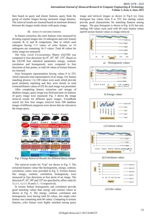 ISSN: 2278 – 1323
                                       International Journal of Advanced Research in Computer Engineering & Technology
                                                                                           Volume 1, Issue 4, June 2012

then based on query and cluster features, query finds the           image and retrieval images as shown in Fig.4 (e). Gray
group of similar images having minimum image distance.              histogram has values from 0 to 255, but starting values
The retrieval results are returned based on minimum distance        provide good characteristic for matching features among
between the images inside cluster with query image.                 images. The gray histogram is shown in Fig. 4 (f), but only
                                                                    starting 140 values were used with 48 color feature values
               III.   RESULTS AND DISCUSSIONS                       and 64 texture feature values in image retrieval.
   In feature extraction, the color features were measured by                              1

dividing original images into 16 subregions and color feature                     0.8                                                                                                             query cap




                                                                             Homogeneity
contains R, G and B components. Due to which each                                 0.6                                                                                                             Cap1
subregion having 1×3 values of color feature, so 16                               0.4                                                                                                             Cap2
subregions are containing 16×3 values. Total 48 values for                        0.2                                                                                                             Cap3
entire image are measured.
                                                                                           0                                                                                                      Cap4
   The Gray Level Co-occurrence Matrix (GLCM) was
                                                                                                            R1                  R4                   R7      R10                           R13      R16
computed in four directions for 00, 450, 900, 1350. Based on                                                                                           regions

the GLCM four statistical parameters energy, contrast,
                                                                                                                                    a)                Homogeneity values
correlation and homogeneity were computed in four
directions at four points, so total 64 values of texture features                  0.5

are returned.                                                                      0.4                                                                                                           Cap1




                                                                             energy
                                                                                   0.3
   Gray histogram representation having values 0 to 255,                                                                                                                                         Cap2
                                                                                   0.2
which represent total representation of an image. For feature                                                                                                                                    Cap3
                                                                                   0.1
matching process 1 to 140 values were used, which provide                                  0                                                                                                     Cap4
good similarity matching and they were stored, so total                                            d1 (0,1) d1 (0,4)                              d1       d1    d1 query Cap
                                                                                                                                                                          d1
extracted feature values of 252 for each image was presented.                                                                                   (45,3) (90,0) (135,-1) (135,-4)
                                                                                                                                                   directions
   After completing feature extraction and storage of
database images, query image was fired and same six features
                                                                                                                                          b) Energy values
of query image were measured. Fig. 3 shows the image
retrieval results for different query images. VisualRank
                                                                                                               3
search for first four images retrieval from 200 database
                                                                                                 Contrast




                                                                                                               2                                                                                  query Cap
                                                                                                               1
images of different categories were shown that are relevant to                                                 0                                                                                  Cap1
the image query.
                                                                                                                                                                 d3(135,-1)
                                                                                                                                                                              d3(135,-4)
                                                                                                                                d1(0,4)


                                                                                                                                                     d3(90,0)2
                                                                                                                                          d2(45,3)
                                                                                                                     d1 (0,1)




                                                                                                                                                                                                  Cap2

                                                                                                                                                                                                  Cap3

                                                                                                                                                                                                  Cap4
                                                                                                                         pixels with direction




                                                                                                                                     c) Contrast values

                                                                                                 1
                                                                                           0.8                                                                                                      query Cap
                                                                                   correlation




                                                                                           0.6                                                                                                      Cap1
                                                                                           0.4
                                                                                                                                                                                                    Cap2
                                                                                           0.2
                                                                                                 0                                                                                                  Cap3

                                                                                                            d1 (0,1)            d1(0,4) d2(45,3) d3(90,0) d3(135,- d3(135,-
                                                                                                                                                                 Cap4
                                                                                                                                                              1)      4)
                                                                                                                                       pixels with directions



  Fig. 3 Image Retrieval Results for different Query Images                                                                     d) Correlation values

   The retrieval results for “Cap” are shown in Fig. 3. The                                                        160                                                                                     Query R
                                                                                                                   120
extracted features values like homogeneity, energy, contrast,                                                                                                                                              Query G
                                                                                                     Color




                                                                                                                   80
correlation, colors were provided in Fig. 4. Texture feature                                                       40                                                                                      Query B
like energy, contrast, correlation, homogeneity were                                                                0                                                                                      Cap1 R
measured in four directions at four point of an image. The                                                                      R1 R4 R7 R10 R13 R16
                                                                                                                                                                                                           Cap1 G
direction 00, 450, 900 and 1350 are specified by offset value (0,                                                                                      Regions                                             Cap1 B
1), (-1, 1), (-1, 0) and (-1, -1) respectively.
   In texture feature homogeneity and correlation provide
good matching values than energy and contrast values as                                                                                   e) Color values
shown in Fig. 4. The energy, contrast, correlation and
homogeneity were having total 64 values, but single color
feature was containing total 48 values. Comparing to texture
features, color feature were highly matched among query

                                                                                                                                                                                                                     53
                                               All Rights Reserved © 2012 IJARCET
 
