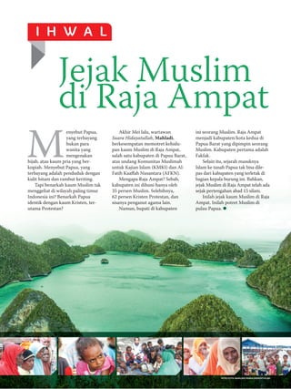 JULI 2016/SYAWAL 1437 51
I H W A L
FEBRUARI 2016/RABIUL AKHIR 1437 51
ini seorang Muslim. Raja Ampat
menjadi kabupaten/kota kedua di
Papua Barat yang dipimpin seorang
Muslim. Kabupaten pertama adalah
Fakfak.
Selain itu, sejarah masuknya
Islam ke tanah Papua tak bisa dile­
pas dari kabupaten yang terletak di
bagian kepala burung ini. Bahkan,
jejak Muslim di Raja Ampat telah ada
sejak pertengahan abad 15 silam.
Inilah jejak kaum Muslim di Raja
Ampat. Inilah potret Muslim di
pulau Papua.
M
enyebut Papua,
yang terbayang
bukan para
wanita yang
mengenakan
hijab, atau kaum pria yang ber­
kopiah. Menyebut Papua, yang
terbayang adalah penduduk dengan
kulit hitam dan rambut keriting.
Tapi benarkah kaum Muslim tak
menggeliat di wilayah paling timur
Indonesia ini? Benarkah Papua
identik dengan kaum Kristen, ter­
utama Protestan?
Akhir Mei lalu, wartawan
Suara Hidayatullah, Mahladi,
berkesempatan memotret kehidu­
pan kaum Muslim di Raja Ampat,
salah satu kabupaten di Papua Barat,
atas undang Komunitas Muslimah
untuk Kajian Islam (KMKI) dan Al­
Fatih Kaaffah Nusantara (AFKN).
Mengapa Raja Ampat? Sebab,
kabupaten ini dihuni hanya oleh
35 persen Muslim. Selebihnya,
62 persen Kristen Protestan, dan
sisanya penganut agama lain.
Namun, bupati di kabupaten
Jejak Muslim
di Raja Ampat
FOTO-FOTO: MAHLADI/SUARA HIDAYATULLAH
 