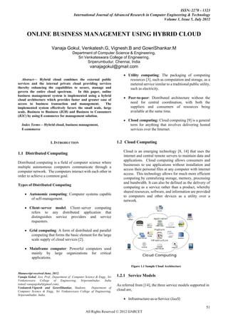 ISSN: 2278 – 1323
                                         International Journal of Advanced Research in Computer Engineering & Technology
                                                                                              Volume 1, Issue 5, July 2012



       ONLINE BUSINESS MANAGEMENT USING HYBRID CLOUD

                         Vanaja Gokul, Venkatesh.G, Vignesh.B and GowriShankar.M
                                        Department of Computer Science & Engineering,
                                           Sri Venkateswara College of Engineering,
                                                 Sriperumbudur, Chennai, India
                                                     vanajagokul@gmail.com
                                                                             Utility computing: The packaging of computing
   Abstract— Hybrid cloud combines the external public                          resources [3], such as computation and storage, as a
services and the internal private cloud providing services                      metered service similar to a traditional public utility,
thereby enhancing the capabilities to secure, manage and                        such as electricity.
govern the entire cloud spectrum.      In this paper, online
business management system is implemented using a hybrid
cloud architecture which provides faster and greater ease of
                                                                              Peer-to-peer: Distributed architecture without the
access to business transaction and management.          The                     need for central coordination, with both the
implemented system effectively favors the small scale, large                    suppliers and consumers of resources being
scale, Business to Business (B2B) and Business to Consumers                     available at the same time.
(B2C) by using E-commerce for management solution.
                                                                              Cloud computing: Cloud computing [9] is a general
    Index Terms— Hybrid cloud, business management,                              term for anything that involves delivering hosted
    E-commerce                                                                   services over the Internet.


                        1. INTRODUCTION                                  1.2 Cloud Computing

                                                                             Cloud is an emerging technology [8, 14] that uses the
1.1 Distributed Computing
                                                                             internet and central remote servers to maintain data and
                                                                             applications. Cloud computing allows consumers and
Distributed computing is a field of computer science where
                                                                             businesses to use applications without installation and
multiple autonomous computers communicate through a
                                                                             access their personal files at any computer with internet
computer network. The computers interact with each other in
                                                                             access. This technology allows for much more efficient
order to achieve a common goal.
                                                                             computing by centralizing storage, memory, processing
                                                                             and bandwidth. It can also be defined as the delivery of
Types of Distributed Computing
                                                                             computing as a service rather than a product, whereby
                                                                             shared resources, software, and information are provided
      Autonomic computing: Computer systems capable
                                                                             to computers and other devices as a utility over a
        of self-management.
                                                                             network.
      Client–server model: Client–server computing
        refers to any distributed application that
        distinguishes service providers and service
        requesters.

      Grid computing: A form of distributed and parallel
        computing that forms the basic element for the large
        scale supply of cloud services [2].

      Mainframe computer: Powerful computers used
        mainly by large organizations for critical
        applications.

                                                                                  Figure 1.1 Sample Cloud Architecture

Manuscript received June, 2012.
Vanaja Gokul, Asst. Prof., Department of Computer Science & Engg., Sri   1.2.1 Service Models
Venkateswara College of Engineering, Sriperumbudur, India
(email:vanajagokul@gmail.com).                                           As referred from [14], the three service models supported in
Venkatesh,Vignesh and GowriShankar, Students,          Department of
Computer Science & Engg., Sri Venkateswara College of Engineering,
                                                                         cloud are,
Sriperumbudur, India.
                                                                              Infrastructure-as-a-Service (IaaS)

                                                                                                                                     51
                                                  All Rights Reserved © 2012 IJARCET
 