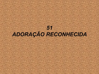 51
ADORAÇÃO RECONHECIDA
 