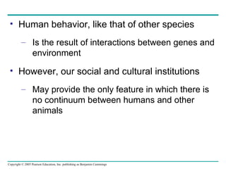 Human behavior, like that of other species Is the result of interactions between genes and environment However, our social and cultural institutions May provide the only feature in which there is no continuum between humans and other animals 