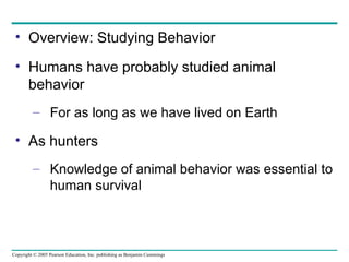 Overview: Studying Behavior Humans have probably studied animal behavior For as long as we have lived on Earth As hunters Knowledge of animal behavior was essential to human survival 