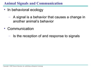 Animal Signals and Communication In behavioral ecology A signal is a behavior that causes a change in another animal’s behavior Communication Is the reception of and response to signals 