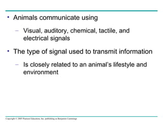Animals communicate using Visual, auditory, chemical, tactile, and electrical signals The type of signal used to transmit information Is closely related to an animal’s lifestyle and environment 
