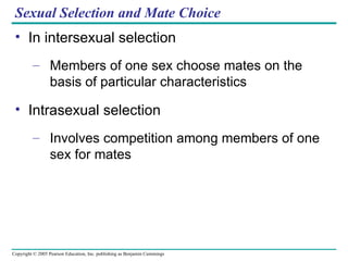 Sexual Selection and Mate Choice In intersexual selection Members of one sex choose mates on the basis of particular characteristics Intrasexual selection Involves competition among members of one sex for mates 
