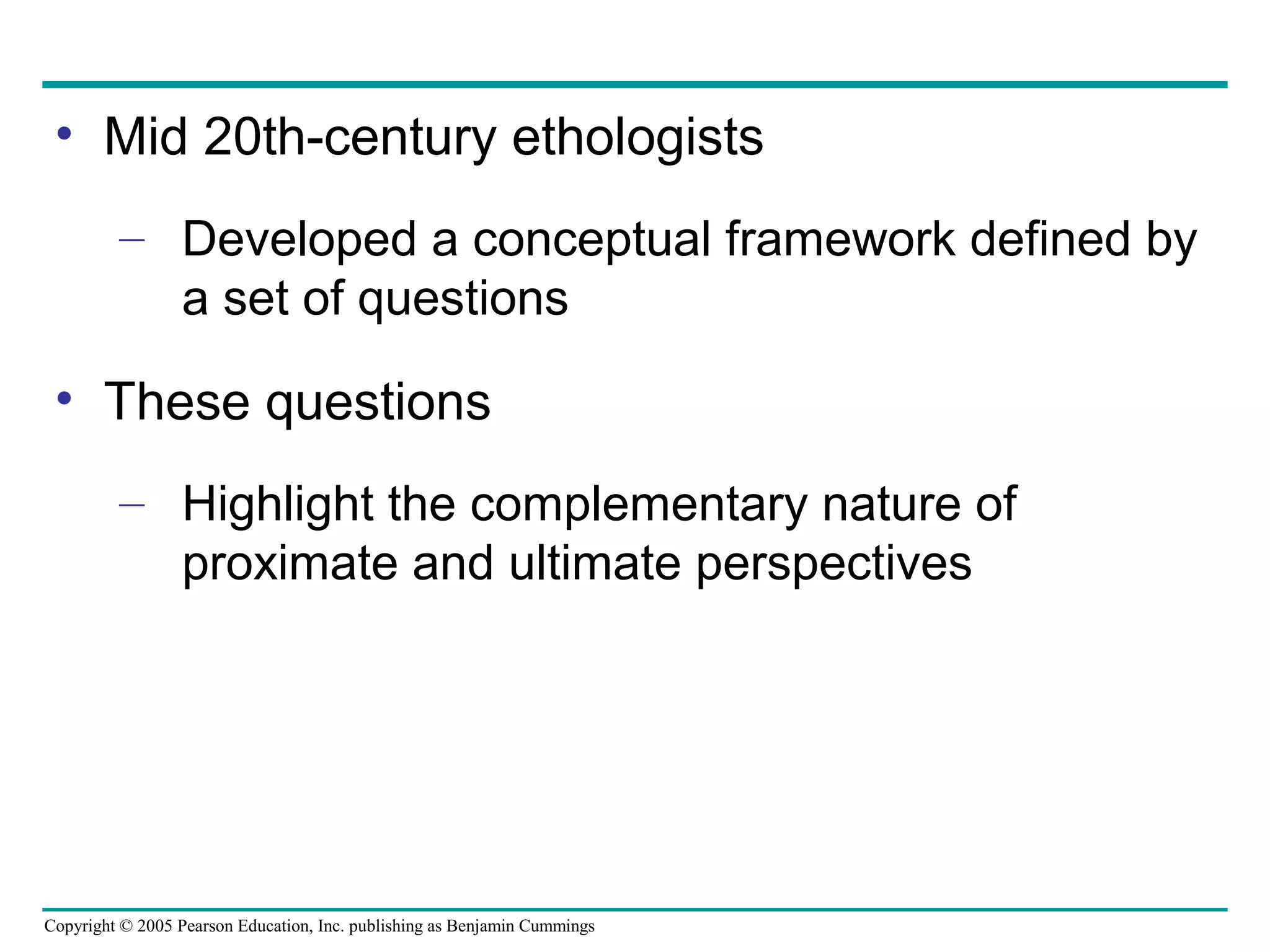Copyright © 2005 Pearson Education, Inc. publishing as Benjamin Cummings
• Mid 20th-century ethologists
– Developed a conceptual framework defined by
a set of questions
• These questions
– Highlight the complementary nature of
proximate and ultimate perspectives
 