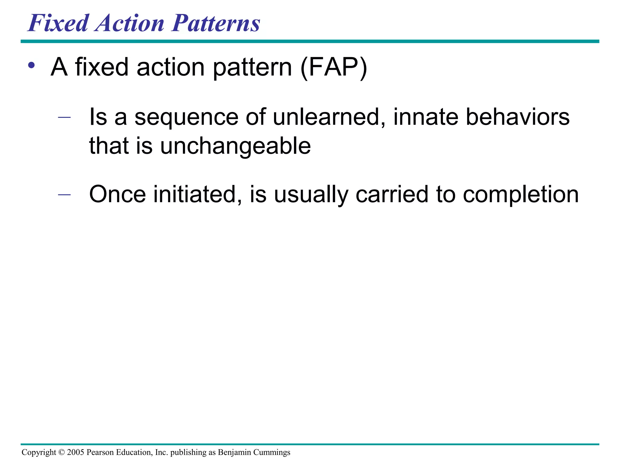 Copyright © 2005 Pearson Education, Inc. publishing as Benjamin Cummings
Fixed Action Patterns
• A fixed action pattern (FAP)
– Is a sequence of unlearned, innate behaviors
that is unchangeable
– Once initiated, is usually carried to completion
 