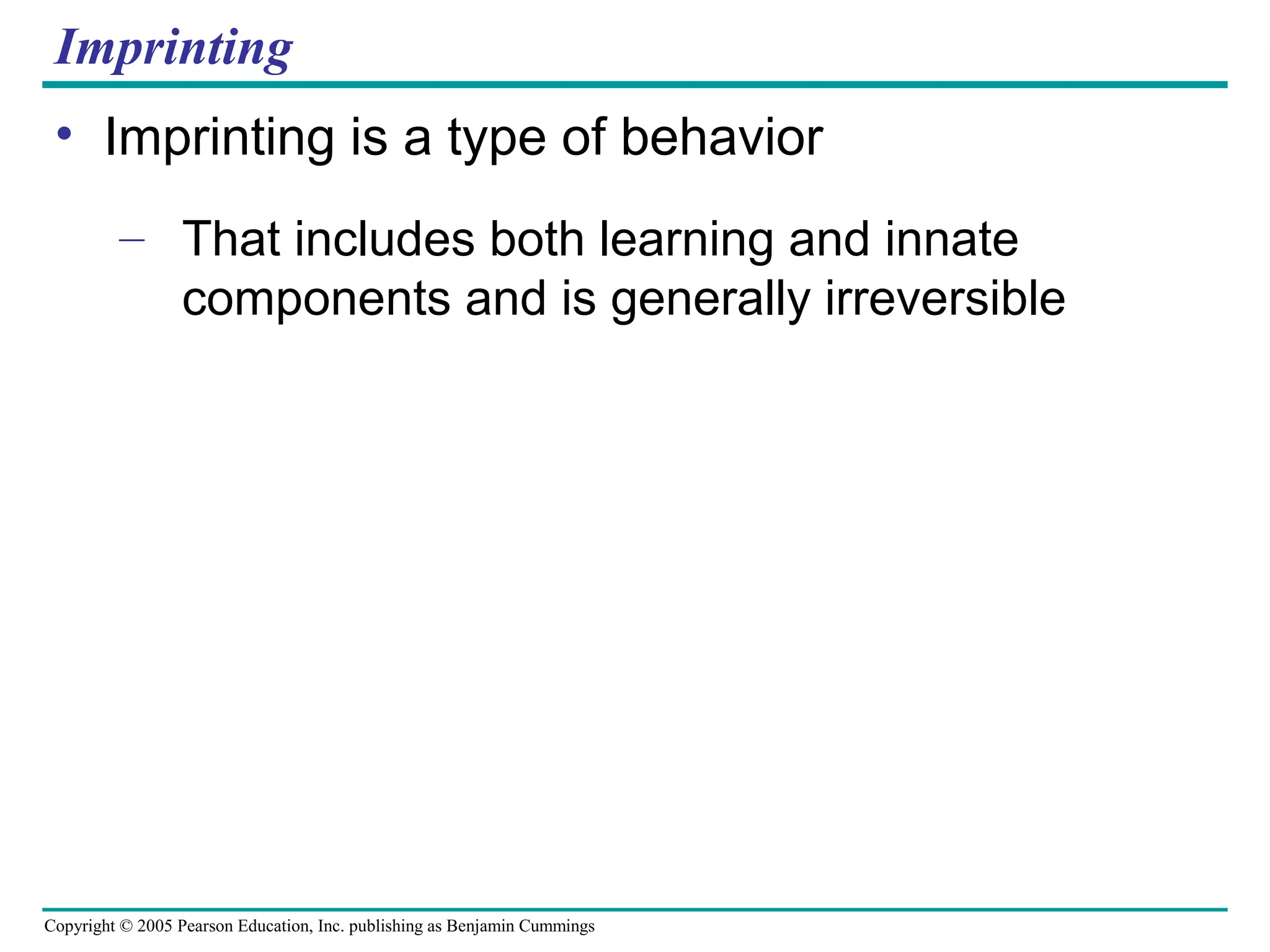 Copyright © 2005 Pearson Education, Inc. publishing as Benjamin Cummings
Imprinting
• Imprinting is a type of behavior
– That includes both learning and innate
components and is generally irreversible
 