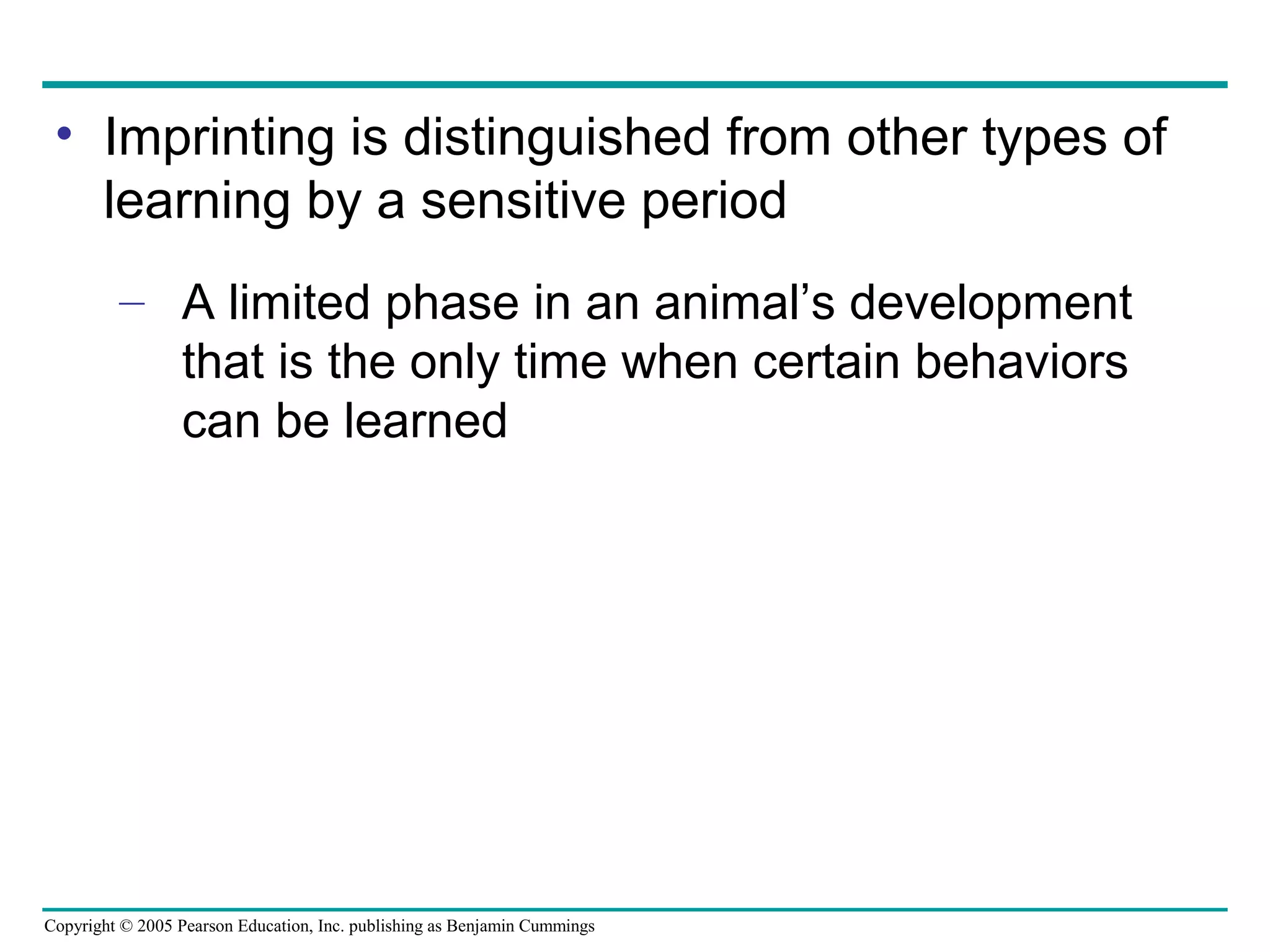 Copyright © 2005 Pearson Education, Inc. publishing as Benjamin Cummings
• Imprinting is distinguished from other types of
learning by a sensitive period
– A limited phase in an animal’s development
that is the only time when certain behaviors
can be learned
 