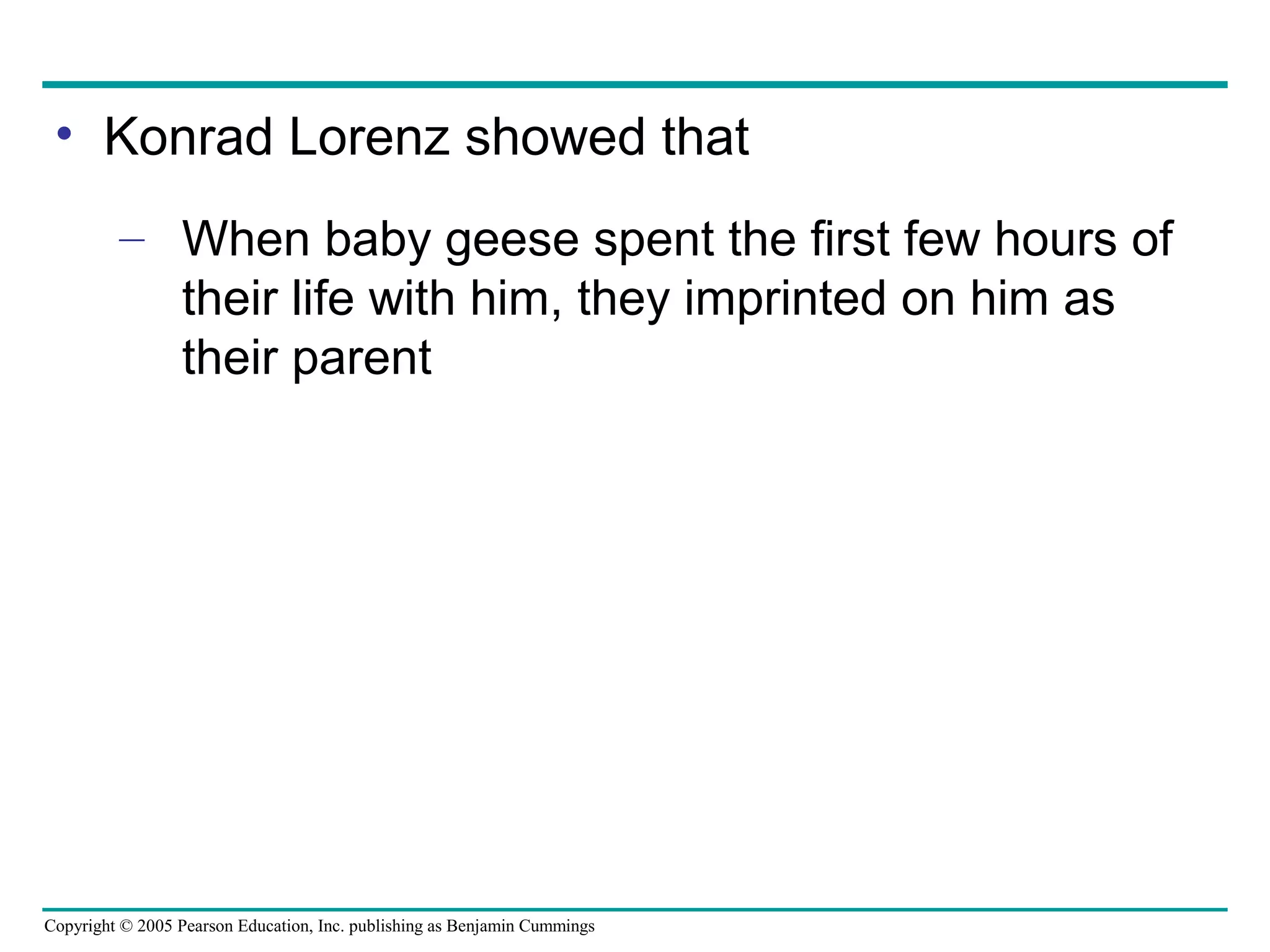 Copyright © 2005 Pearson Education, Inc. publishing as Benjamin Cummings
• Konrad Lorenz showed that
– When baby geese spent the first few hours of
their life with him, they imprinted on him as
their parent
 