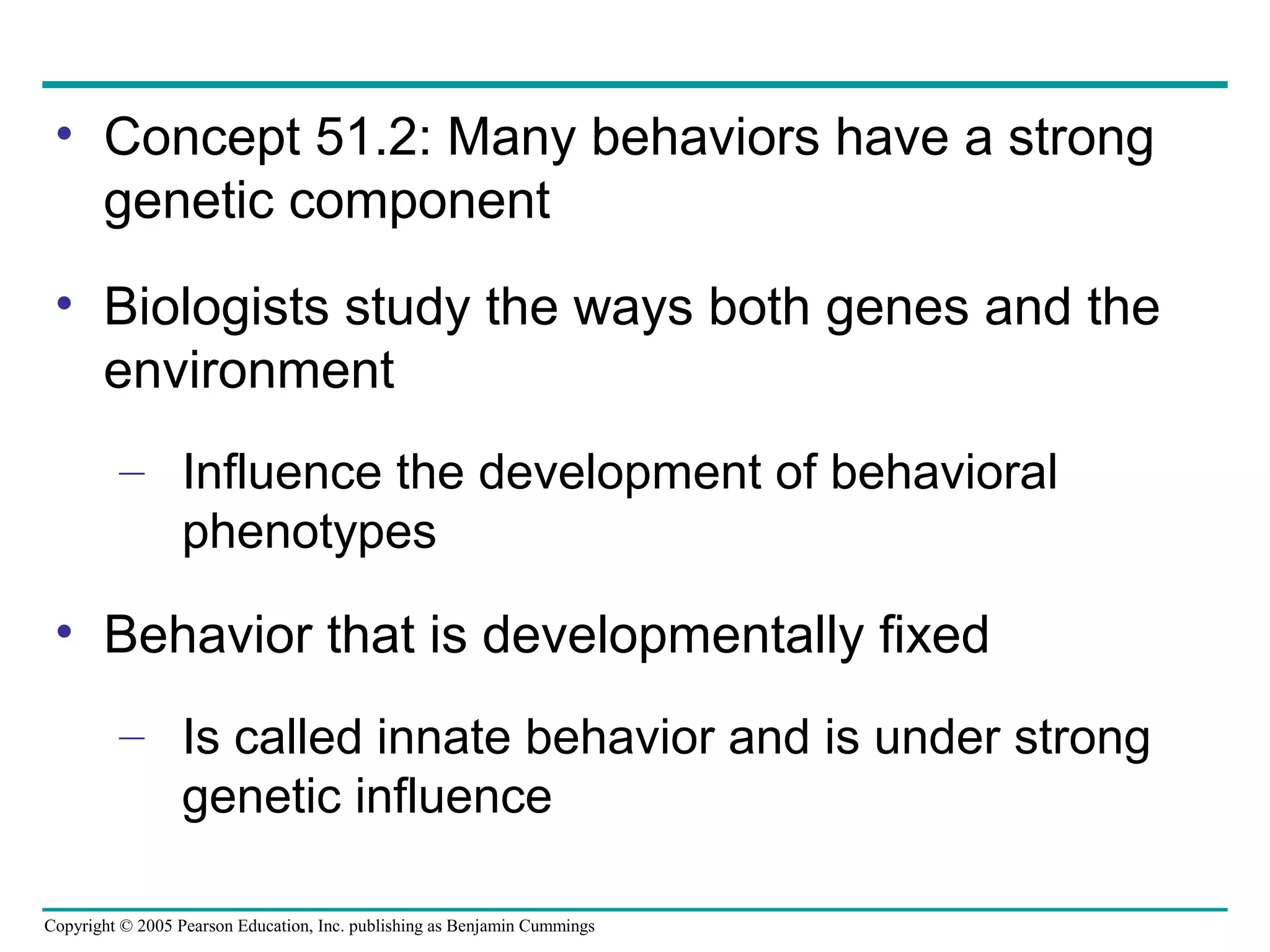 Copyright © 2005 Pearson Education, Inc. publishing as Benjamin Cummings
• Concept 51.2: Many behaviors have a strong
genetic component
• Biologists study the ways both genes and the
environment
– Influence the development of behavioral
phenotypes
• Behavior that is developmentally fixed
– Is called innate behavior and is under strong
genetic influence
 