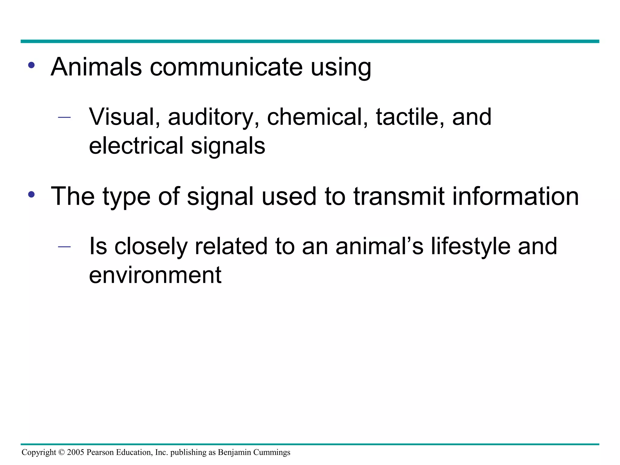 Copyright © 2005 Pearson Education, Inc. publishing as Benjamin Cummings
• Animals communicate using
– Visual, auditory, chemical, tactile, and
electrical signals
• The type of signal used to transmit information
– Is closely related to an animal’s lifestyle and
environment
 