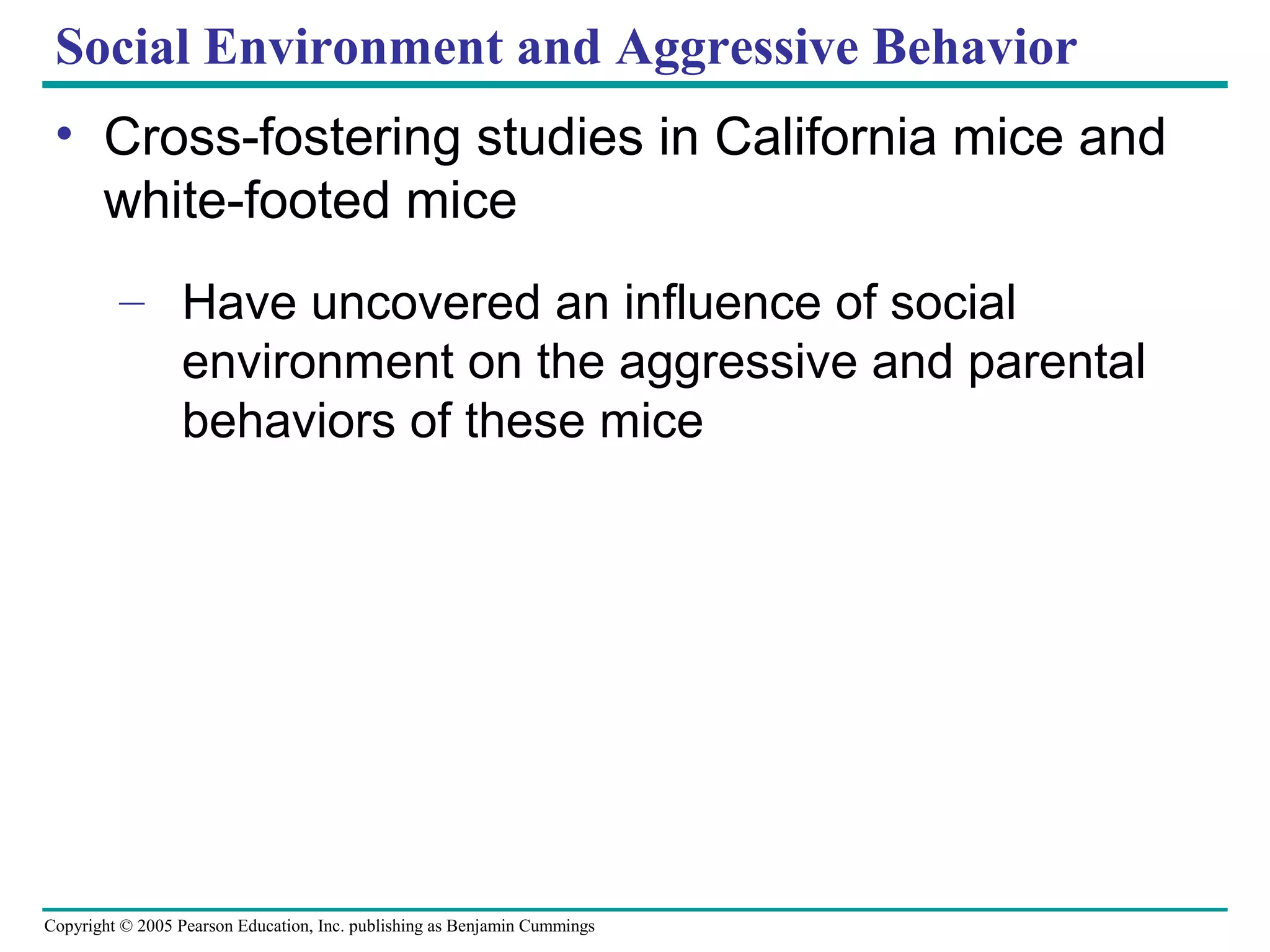 Copyright © 2005 Pearson Education, Inc. publishing as Benjamin Cummings
Social Environment and Aggressive Behavior
• Cross-fostering studies in California mice and
white-footed mice
– Have uncovered an influence of social
environment on the aggressive and parental
behaviors of these mice
 
