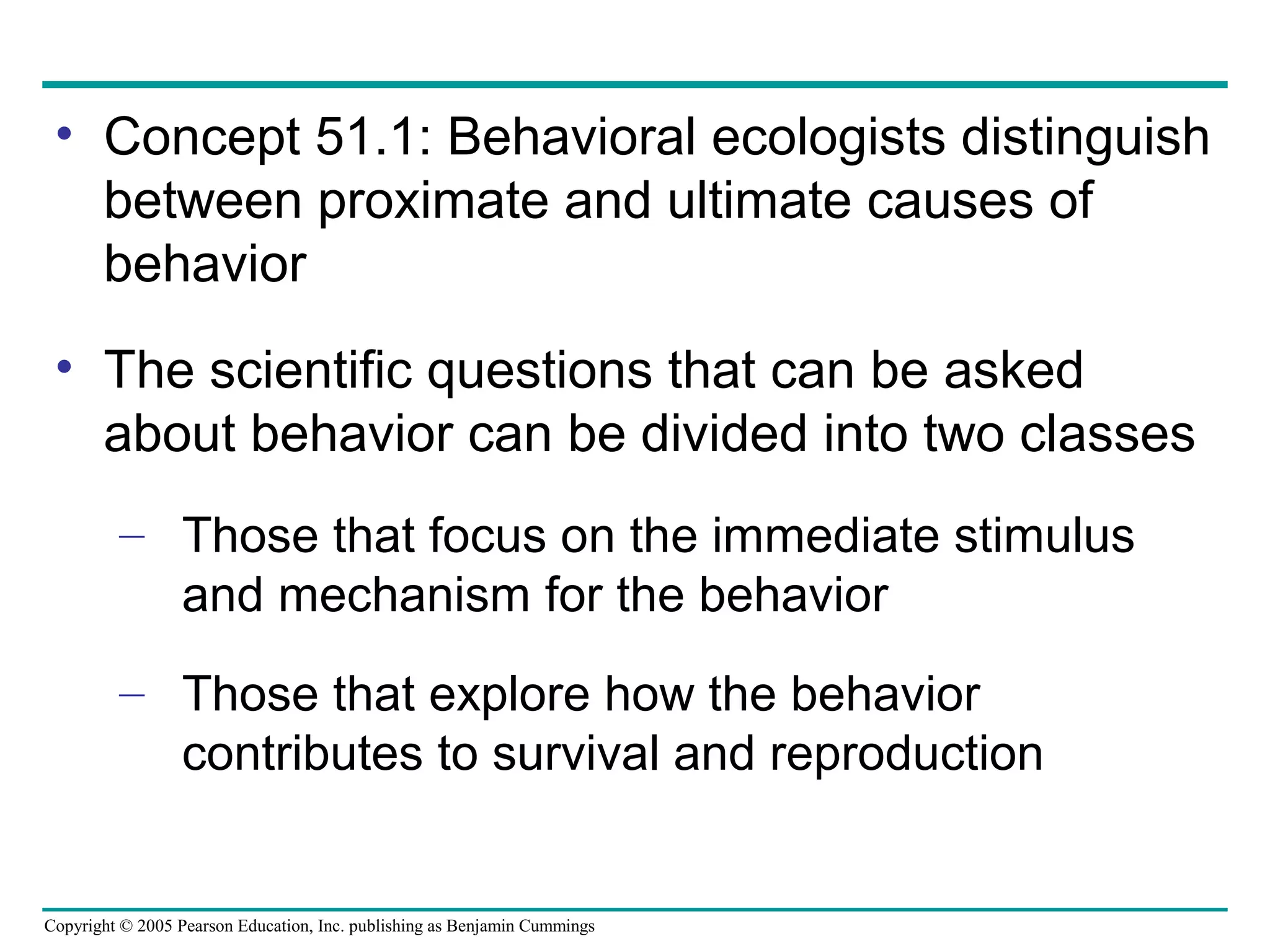 Copyright © 2005 Pearson Education, Inc. publishing as Benjamin Cummings
• Concept 51.1: Behavioral ecologists distinguish
between proximate and ultimate causes of
behavior
• The scientific questions that can be asked
about behavior can be divided into two classes
– Those that focus on the immediate stimulus
and mechanism for the behavior
– Those that explore how the behavior
contributes to survival and reproduction
 