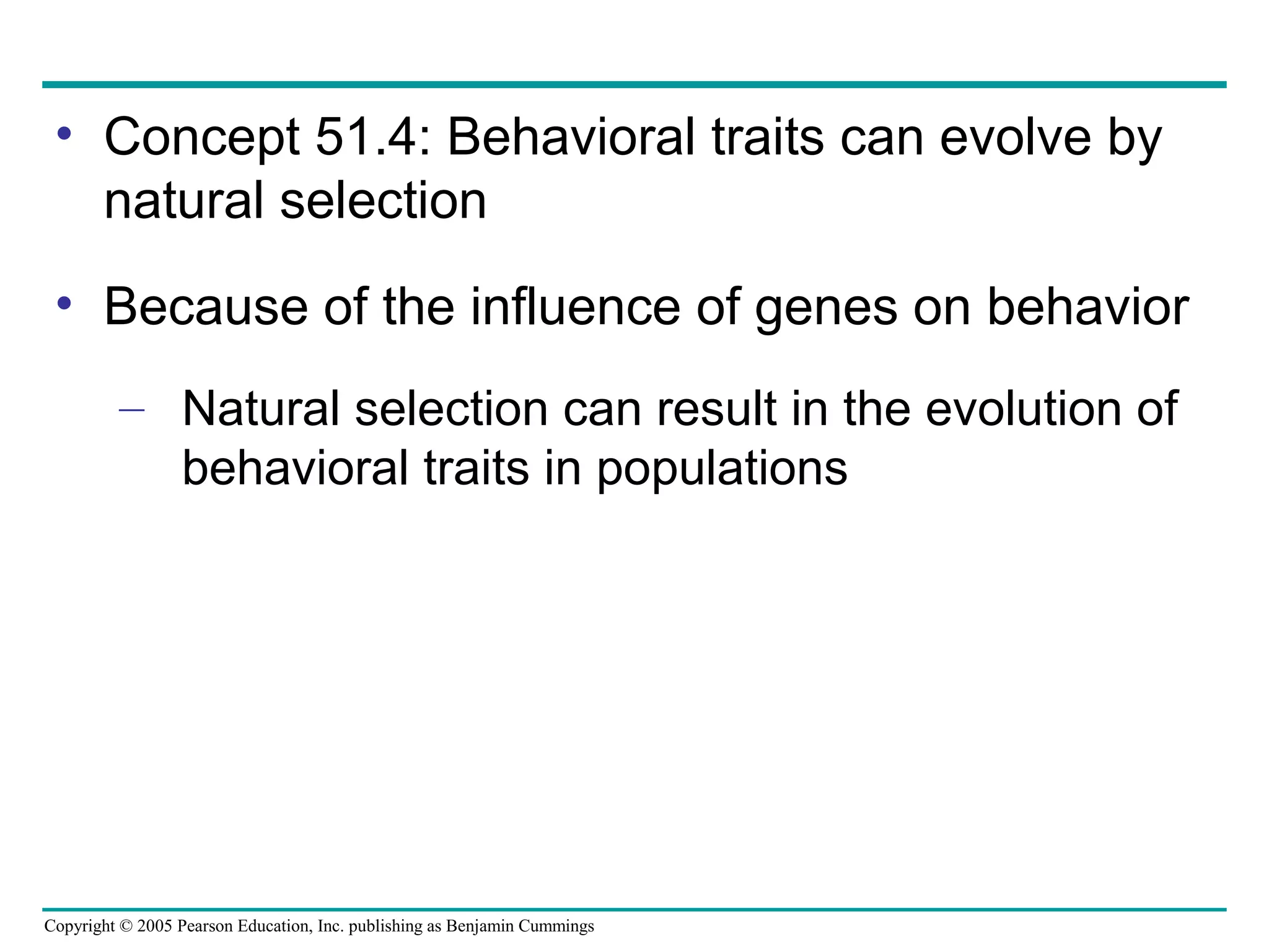 Copyright © 2005 Pearson Education, Inc. publishing as Benjamin Cummings
• Concept 51.4: Behavioral traits can evolve by
natural selection
• Because of the influence of genes on behavior
– Natural selection can result in the evolution of
behavioral traits in populations
 