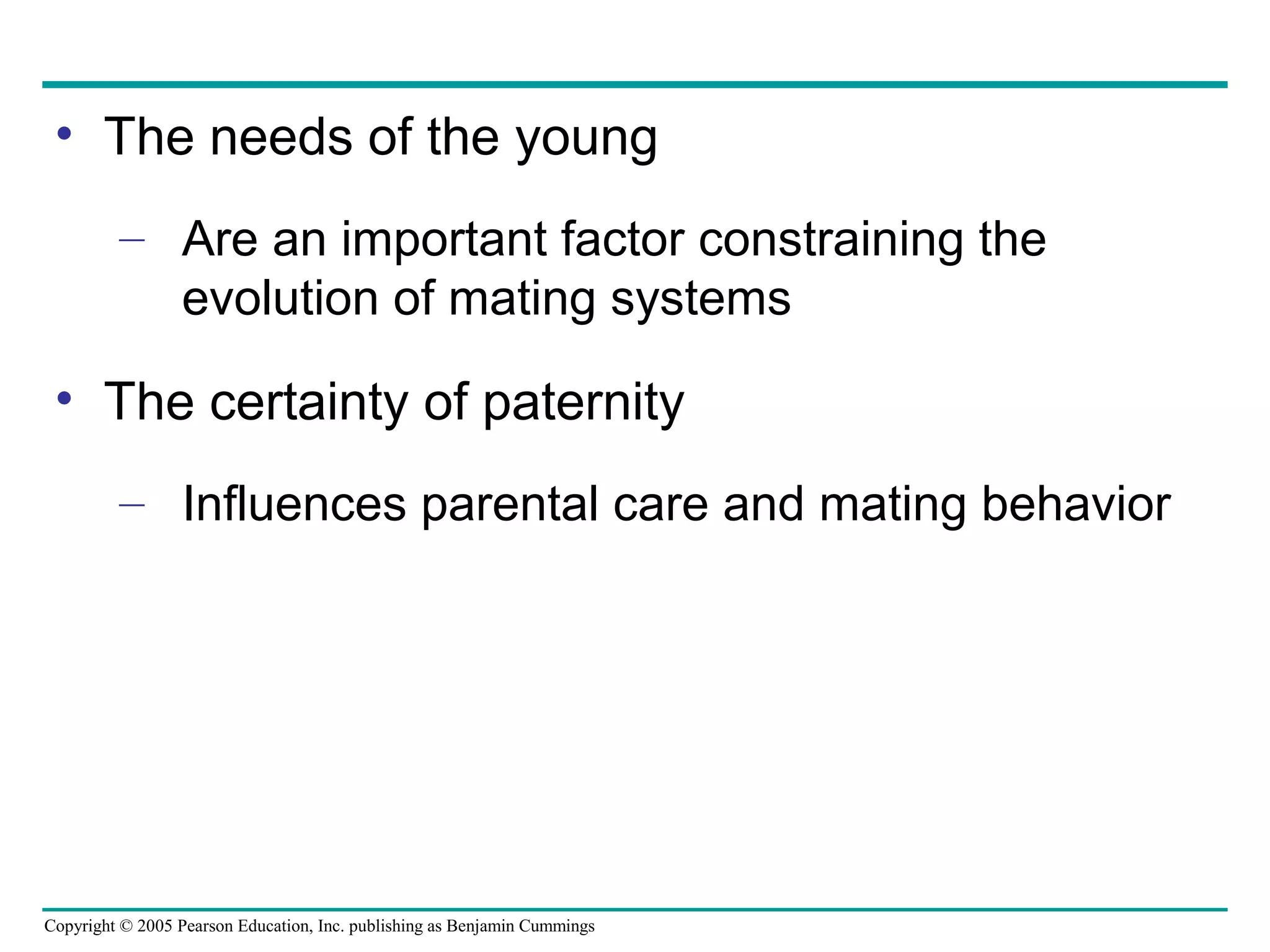 Copyright © 2005 Pearson Education, Inc. publishing as Benjamin Cummings
• The needs of the young
– Are an important factor constraining the
evolution of mating systems
• The certainty of paternity
– Influences parental care and mating behavior
 