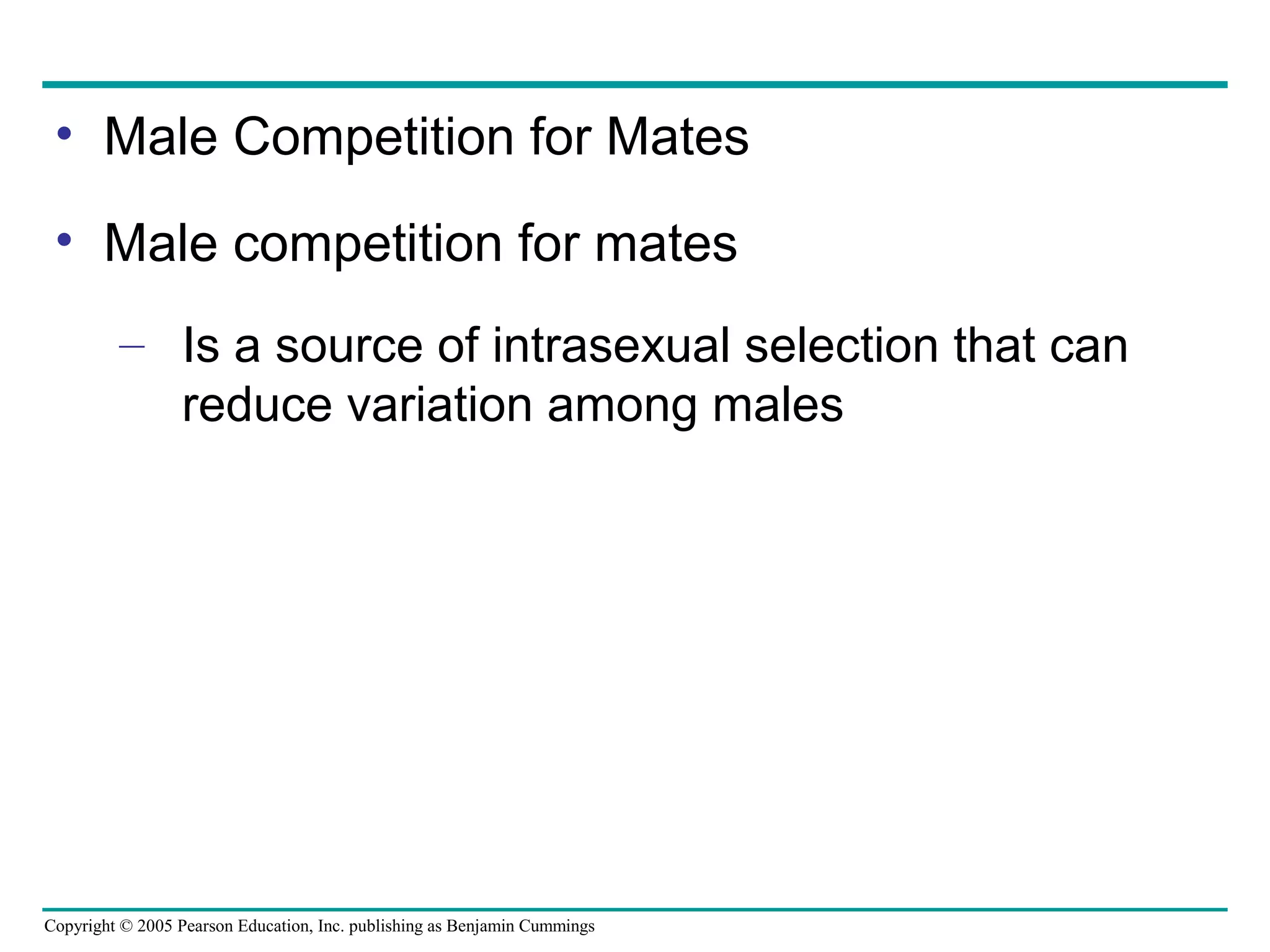 Copyright © 2005 Pearson Education, Inc. publishing as Benjamin Cummings
• Male Competition for Mates
• Male competition for mates
– Is a source of intrasexual selection that can
reduce variation among males
 