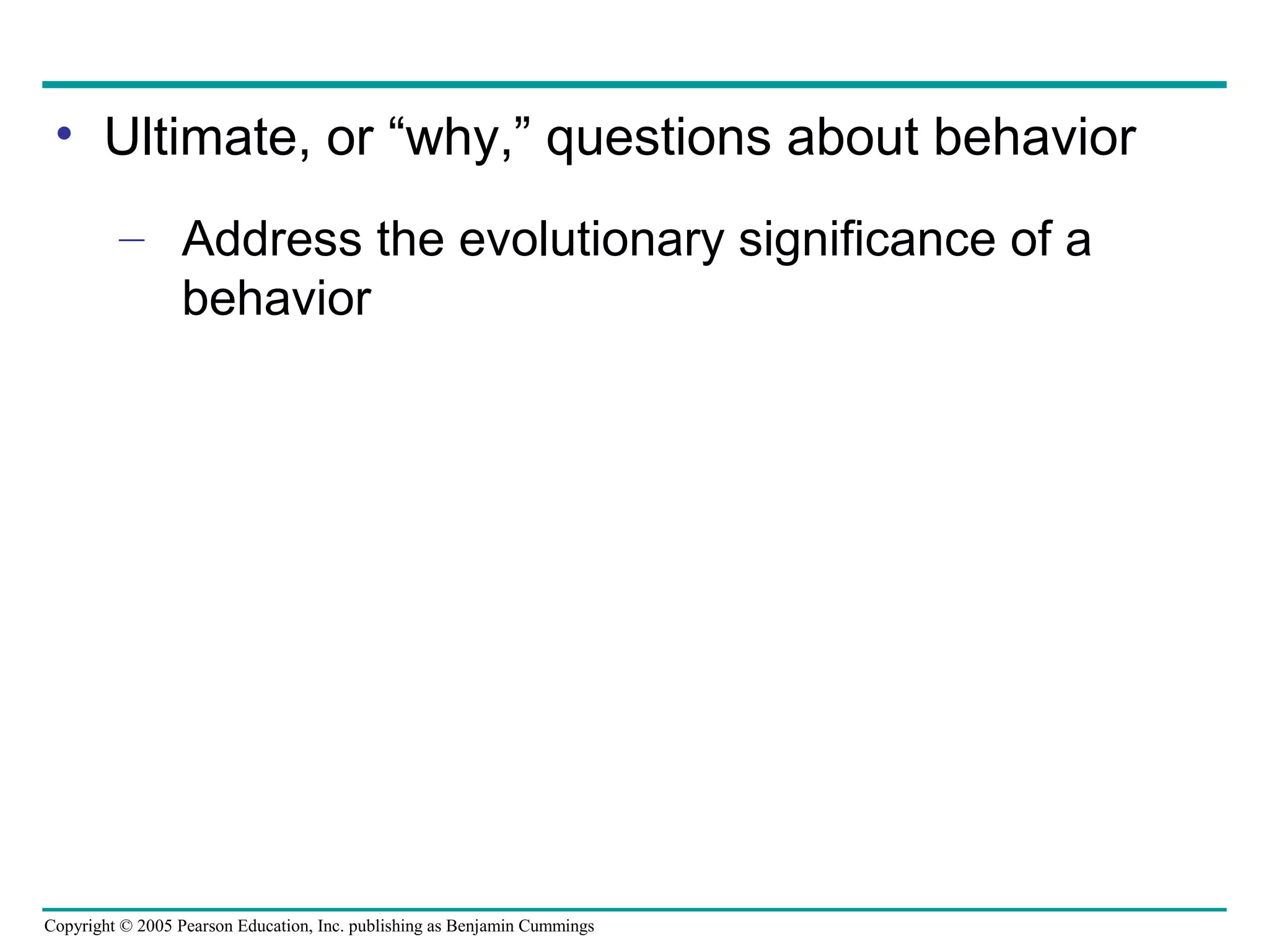 Copyright © 2005 Pearson Education, Inc. publishing as Benjamin Cummings
• Ultimate, or “why,” questions about behavior
– Address the evolutionary significance of a
behavior
 