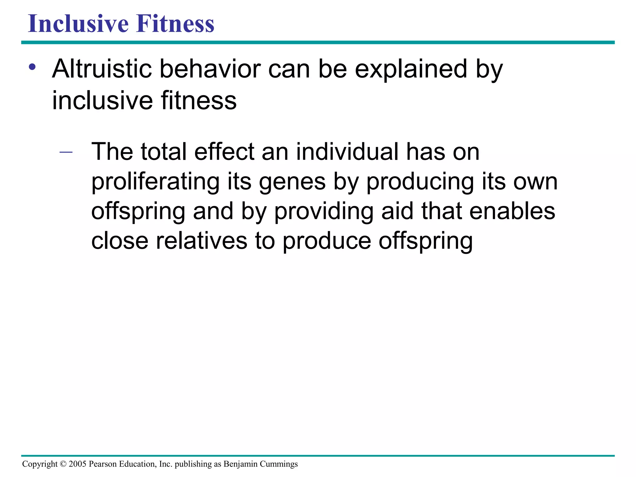 Copyright © 2005 Pearson Education, Inc. publishing as Benjamin Cummings
Inclusive Fitness
• Altruistic behavior can be explained by
inclusive fitness
– The total effect an individual has on
proliferating its genes by producing its own
offspring and by providing aid that enables
close relatives to produce offspring
 