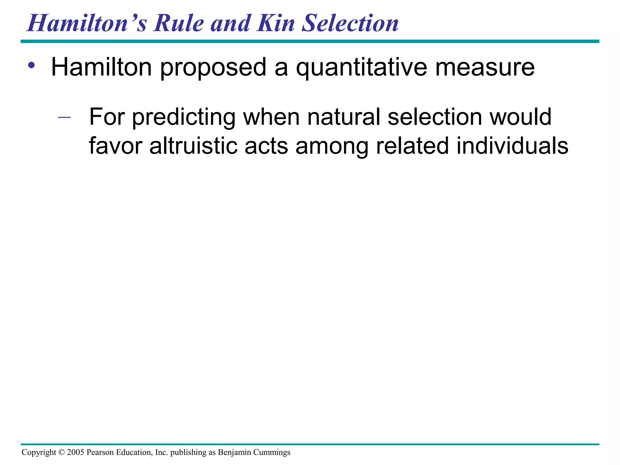 Copyright © 2005 Pearson Education, Inc. publishing as Benjamin Cummings
Hamilton’s Rule and Kin Selection
• Hamilton proposed a quantitative measure
– For predicting when natural selection would
favor altruistic acts among related individuals
 