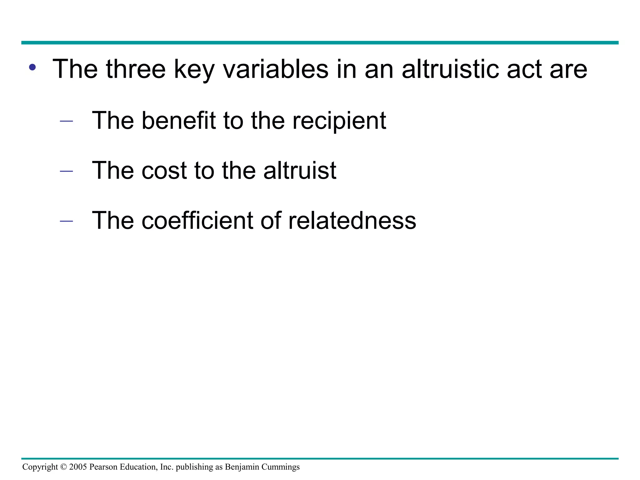 Copyright © 2005 Pearson Education, Inc. publishing as Benjamin Cummings
• The three key variables in an altruistic act are
– The benefit to the recipient
– The cost to the altruist
– The coefficient of relatedness
 