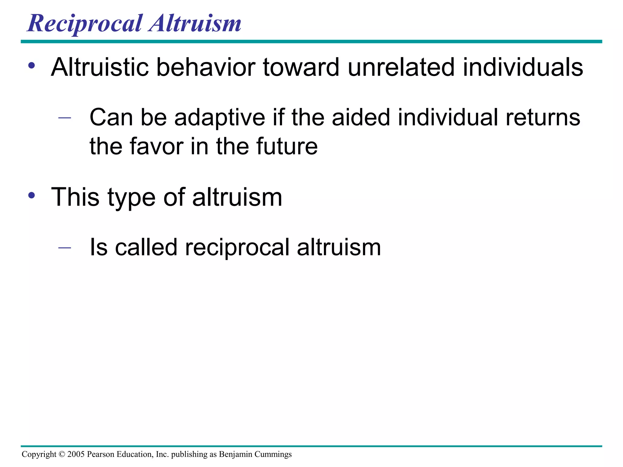 Copyright © 2005 Pearson Education, Inc. publishing as Benjamin Cummings
Reciprocal Altruism
• Altruistic behavior toward unrelated individuals
– Can be adaptive if the aided individual returns
the favor in the future
• This type of altruism
– Is called reciprocal altruism
 
