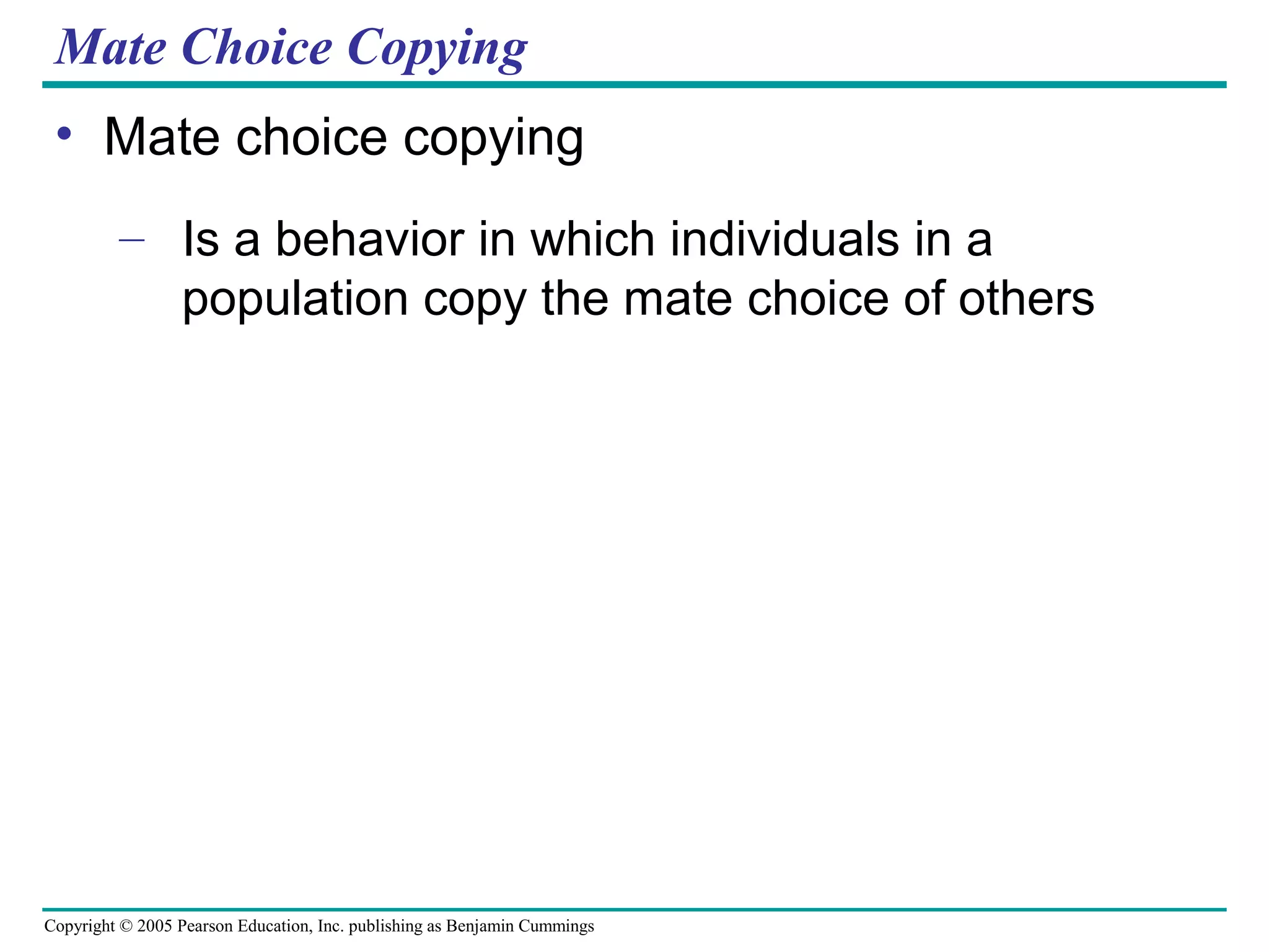 Copyright © 2005 Pearson Education, Inc. publishing as Benjamin Cummings
Mate Choice Copying
• Mate choice copying
– Is a behavior in which individuals in a
population copy the mate choice of others
 