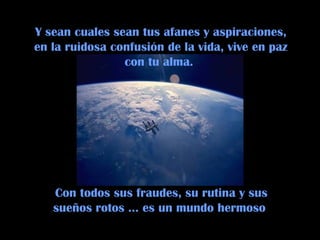 Con todos sus fraudes, su rutina y sus sueños rotos … es un mundo hermoso  Y sean cuales sean tus afanes y aspiraciones, en la ruidosa confusión de la vida, vive en paz con tu alma.  