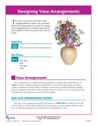 Designing Vase Arrangements
THE EARLY ITALIANS were the first to have
arranged flowers in vases. They harvested
flowers from their gardens to create the displays.
Vase arrangements are a relatively easy way to
add a splash of color to just about any area of a
house.
Objective:
þ Design bud-vase and vase arrangements.
Key Terms:
Ñ bud vase
grid
tape grid
vase
Vase Arrangements
Vase arrangements are a traditional way for gardeners to display their garden flowers. A
vase is an open container designed to hold flowers. Vases may be glass, plastic, porcelain,
ceramic, or pottery of various shapes. Containers with narrow mouths hold flowers upright,
whereas containers with wide mouths may allow flowers to fall over. A vase arrangement may
be designed for viewing from one side or from all angles.
BUD-VASE ARRANGEMENT DESIGN
One type of vase arrangement involves the bud vase. A bud vase is a small vase typically
used to hold one to three flowers. Bud-vase arrangements are simple designs that have many
uses. Usually the arrangements are designed for viewing from one side.
E-unit: Designing Vase Arrangements
Page 1 u www.MYcaert.com
Copyright © by CAERT, Inc. — Reproduction by subscription only. E030061
 