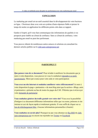 51 idées et méthodes pour décupler les performances de votre marketing par email


                                        CONCLUSION

Le marketing par email est un outil essentiel dans le développement de votre business
en ligne. Choisissez donc avec soin un système d'auto-réponses fiable et prenez le
temps de mettre en application les différents points cités dans ce rapport.

Gardez à l'esprit, qu'il vous faut communiquez des informations de qualités à vos
prospects pour établir un climat de confiance. Sans ce climat de confiance, votre
marketing par email ne peut être performant.

Vous pouvez obtenir de nombreuses autres astuces et solutions en consultant les
derniers articles publiés sur le club-auto-entrepreneur.net




                                        PARTICIPEZ !!!



Que pensez-vous de ce document? Pour m'aider à améliorer les documents que je
mets à votre disposition, vous pouvez (si vous le souhaitez) répondre à ce petit
questionnaire. Merci par avance pour votre aide et votre participation

Vous avez un site internet et souhaitez améliorer votre référencement? Je mets à
votre disposition la page « partenaires » de mon blog ainsi que la section « Blogs, amis
et partenaires » présente au bas de toutes les pages du CAE. N'hésitez pas à m'envoyer
votre demande de partenariat

Vous souhaitez générer du trafic gratuit vers votre site? Vous avez la possibilité
d'intégrer à ce document différentes informations telles que vos noms, prénoms et site
internet et ceci de façon rapide et totalement gratuite. Il vous suffit de cliquer sur ce
lien de téléchargement libre. (Aucune informations personnelles à fournir)

Vous souhaitez en savoir plus? Pourquoi ne pas vous abonnez au flux RSS du club-
auto-entrepreneur.net ou encore me rejoindre sur Twitter ou Facebook




© Sylvain Boselli – Edition Afilebook                                                         Page n°10
 
