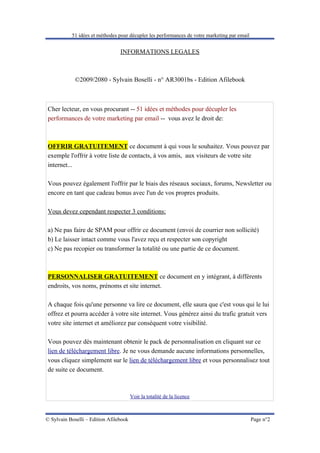 51 idées et méthodes pour décupler les performances de votre marketing par email


                                 INFORMATIONS LEGALES



             ©2009/2080 - Sylvain Boselli - n° AR3001bs - Edition Afilebook



Cher lecteur, en vous procurant -- 51 idées et méthodes pour décupler les
performances de votre marketing par email -- vous avez le droit de:



OFFRIR GRATUITEMENT ce document à qui vous le souhaitez. Vous pouvez par
exemple l'offrir à votre liste de contacts, à vos amis, aux visiteurs de votre site
internet...

Vous pouvez également l'offrir par le biais des réseaux sociaux, forums, Newsletter ou
encore en tant que cadeau bonus avec l'un de vos propres produits.

Vous devez cependant respecter 3 conditions:

a) Ne pas faire de SPAM pour offrir ce document (envoi de courrier non sollicité)
b) Le laisser intact comme vous l'avez reçu et respecter son copyright
c) Ne pas recopier ou transformer la totalité ou une partie de ce document.



PERSONNALISER GRATUITEMENT ce document en y intégrant, à différents
endroits, vos noms, prénoms et site internet.

A chaque fois qu'une personne va lire ce document, elle saura que c'est vous qui le lui
offrez et pourra accéder à votre site internet. Vous générez ainsi du trafic gratuit vers
votre site internet et améliorez par conséquent votre visibilité.

Vous pouvez dès maintenant obtenir le pack de personnalisation en cliquant sur ce
lien de téléchargement libre. Je ne vous demande aucune informations personnelles,
vous cliquez simplement sur le lien de téléchargement libre et vous personnalisez tout
de suite ce document.



                                        Voir la totalité de la licence



© Sylvain Boselli – Edition Afilebook                                                         Page n°2
 