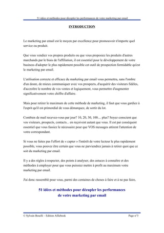 51 idées et méthodes pour décupler les performances de votre marketing par email


                                        INTRODUCTION



Le marketing par email est le moyen par excellence pour promouvoir n'importe quel
service ou produit.

Que vous vendiez vos propres produits ou que vous proposiez les produits d'autres
marchands par le biais de l'affiliation, il est essentiel pour le développement de votre
business d'adopter le plus rapidement possible cet outil de prospection formidable qu'est
le marketing par email.

L'utilisation correcte et efficace du marketing par email vous permettra, sans l'ombre
d'un doute, de mieux communiquer avec vos prospects, d'acquérir des visiteurs fidèles,
d'accroître le nombre de vos ventes et logiquement, vous permettre d'augmenter
significativement votre chiffre d'affaire.

Mais pour retirer le maximum de cette méthode de marketing, il faut que vous gardiez à
l'esprit qu'il est primordial de vous démarquez, de sortir du lot.

Combien de mail recevez-vous par jour? 10, 20, 50, 100.... plus? Soyez conscient que
vos visiteurs, prospects, contacts... en reçoivent autant que vous. Il est par conséquent
essentiel que vous fassiez le nécessaire pour que VOS messages attirent l'attention de
votre correspondant.

Si vous ne faites pas l'effort de « capter » l'intérêt de votre lecteur le plus rapidement
possible, vous pouvez être certain que vous ne parviendrez jamais à retirer quoi que ce
soit du marketing par email.

Il y a des règles à respecter, des points à analyser, des astuces à connaître et des
méthodes à employer pour que vous puissiez mettre à profit au maximum votre
marketing par email.

J'ai donc rassemblé pour vous, parmi des centaines de choses à faire et à ne pas faire,


             51 idées et méthodes pour décupler les performances
                         de votre marketing par email




© Sylvain Boselli – Edition Afilebook                                                         Page n°3
 