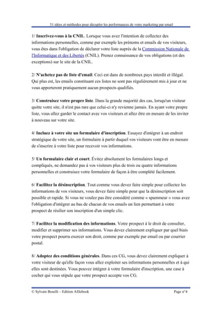 51 idées et méthodes pour décupler les performances de votre marketing par email


1/ Inscrivez-vous à la CNIL. Lorsque vous avez l'intention de collectez des
informations personnelles, comme par exemple les prénoms et emails de vos visiteurs,
vous êtes dans l'obligation de déclarer votre liste auprès de la Commission Nationale de
l'Informatique et des Libertés (CNIL). Prenez connaissance de vos obligations (et des
exceptions) sur le site de la CNIL.

2/ N'achetez pas de liste d'email. Ceci est dans de nombreux pays interdit et illégal.
Qui plus est, les emails constituant ces listes ne sont pas régulièrement mis à jour et ne
vous apporteront pratiquement aucun prospects qualifiés.

3/ Construisez votre propre liste. Dans la grande majorité des cas, lorsqu'un visiteur
quitte votre site, il n'est pas rare que celui-ci n'y revienne jamais. En ayant votre propre
liste, vous allez garder le contact avec vos visiteurs et allez être en mesure de les inviter
à nouveau sur votre site.

4/ Incluez à votre site un formulaire d'inscription. Essayez d'intégrer à un endroit
stratégique de votre site, un formulaire à partir duquel vos visiteurs vont être en mesure
de s'inscrire à votre liste pour recevoir vos informations.

5/ Un formulaire clair et court. Évitez absolument les formulaires longs et
compliqués, ne demandez pas à vos visiteurs plus de trois ou quatre informations
personnelles et construisez votre formulaire de façon à être complété facilement.

6/ Facilitez la désinscription. Tout comme vous devez faire simple pour collectez les
informations de vos visiteurs, vous devez faire simple pour que la désinscription soit
possible et rapide. Si vous ne voulez pas être considéré comme « spammeur » vous avez
l'obligation d'intégrer au bas de chacun de vos emails un lien permettant à votre
prospect de résilier son inscription d'un simple clic.

7/ Facilitez la modification des informations. Votre prospect à le droit de consulter,
modifier et supprimer ses informations. Vous devez clairement expliquer par quel biais
votre prospect pourra exercer son droit, comme par exemple par email ou par courrier
postal.

8/ Adoptez des conditions générales. Dans ces CG, vous devez clairement expliquer à
votre visiteur de qu'elle façon vous allez exploiter ses informations personnelles et à qui
elles sont destinées. Vous pouvez intégrer à votre formulaire d'inscription, une case à
cocher qui vous stipule que votre prospect accepte vos CG.


© Sylvain Boselli – Edition Afilebook                                                         Page n°4
 