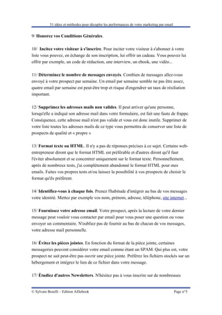 51 idées et méthodes pour décupler les performances de votre marketing par email


9/ Honorez vos Conditions Générales.

10/ Incitez votre visiteur à s'inscrire. Pour inciter votre visiteur à s'abonner à votre
liste vous pouvez, en échange de son inscription, lui offrir un cadeau. Vous pouvez lui
offrir par exemple, un code de réduction, une interview, un ebook, une vidéo...

11/ Déterminez le nombre de messages envoyés. Combien de messages allez-vous
envoyé à votre prospect par semaine. Un email par semaine semble ne pas être assez,
quatre email par semaine est peut-être trop et risque d'engendrer un taux de résiliation
important.

12/ Supprimez les adresses mails non valides. Il peut arriver qu'une personne,
lorsqu'elle a indiqué son adresse mail dans votre formulaire, est fait une faute de frappe.
Conséquence, cette adresse mail n'est pas valide et vous est donc inutile. Supprimer de
votre liste toutes les adresses mails de ce type vous permettra de conserver une liste de
prospects de qualité et « propre »

13/ Format texte ou HTML. Il n'y a pas de réponses précises à ce sujet. Certains web-
entrepreneur diront que le format HTML est préférable et d'autres diront qu'il faut
l'éviter absolument et se concentrer uniquement sur le format texte. Personnellement,
après de nombreux tests, j'ai complètement abandonné le format HTML pour mes
emails. Faites vos propres tests et/ou laissez la possibilité à vos prospects de choisir le
format qu'ils préfèrent.

14/ Identifiez-vous à chaque fois. Prenez l'habitude d'intégrer au bas de vos messages
votre identité. Mettez par exemple vos nom, prénom, adresse, téléphone, site internet...

15/ Fournissez votre adresse email. Votre prospect, après la lecture de votre dernier
message peut vouloir vous contacter par email pour vous poser une question ou vous
envoyer un commentaire. N'oubliez pas de fournir au bas de chacun de vos messages,
votre adresse mail personnelle.

16/ Évitez les pièces jointes. En fonction du format de la pièce jointe, certaines
messageries peuvent considérer votre email comme étant un SPAM. Qui plus est, votre
prospect ne sait peut-être pas ouvrir une pièce jointe. Préférez les fichiers stockés sur un
hébergement et intégrez le lien de ce fichier dans votre message.

17/ Étudiez d'autres Newsletters. N'hésitez pas à vous inscrire sur de nombreuses


© Sylvain Boselli – Edition Afilebook                                                         Page n°5
 