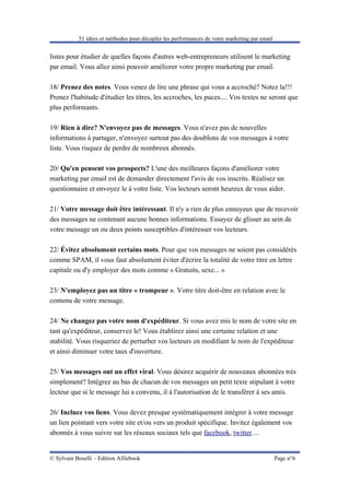 51 idées et méthodes pour décupler les performances de votre marketing par email


listes pour étudier de quelles façons d'autres web-entrepreneurs utilisent le marketing
par email. Vous allez ainsi pouvoir améliorer votre propre marketing par email.

18/ Prenez des notes. Vous venez de lire une phrase qui vous a accroché? Notez la!!!
Prenez l'habitude d'étudier les titres, les accroches, les puces.... Vos textes ne seront que
plus performants.

19/ Rien à dire? N'envoyez pas de messages. Vous n'avez pas de nouvelles
informations à partager, n'envoyez surtout pas des doublons de vos messages à votre
liste. Vous risquez de perdre de nombreux abonnés.

20/ Qu'en pensent vos prospects? L'une des meilleures façons d'améliorer votre
marketing par email est de demander directement l'avis de vos inscrits. Réalisez un
questionnaire et envoyez le à votre liste. Vos lecteurs seront heureux de vous aider.

21/ Votre message doit être intéressant. Il n'y a rien de plus ennuyeux que de recevoir
des messages ne contenant aucune bonnes informations. Essayez de glisser au sein de
votre message un ou deux points susceptibles d'intéresser vos lecteurs.

22/ Évitez absolument certains mots. Pour que vos messages ne soient pas considérés
comme SPAM, il vous faut absolument éviter d'écrire la totalité de votre titre en lettre
capitale ou d'y employer des mots comme « Gratuits, sexe... »

23/ N'employez pas un titre « trompeur ». Votre titre doit-être en relation avec le
contenu de votre message.

24/ Ne changez pas votre nom d'expéditeur. Si vous avez mis le nom de votre site en
tant qu'expéditeur, conservez le! Vous établirez ainsi une certaine relation et une
stabilité. Vous risqueriez de perturber vos lecteurs en modifiant le nom de l'expéditeur
et ainsi diminuer votre taux d'ouverture.

25/ Vos messages ont un effet viral. Vous désirez acquérir de nouveaux abonnées très
simplement? Intégrez au bas de chacun de vos messages un petit texte stipulant à votre
lecteur que si le message lui a convenu, il à l'autorisation de le transférer à ses amis.

26/ Incluez vos liens. Vous devez presque systématiquement intégrer à votre message
un lien pointant vers votre site et/ou vers un produit spécifique. Invitez également vos
abonnés à vous suivre sur les réseaux sociaux tels que facebook, twitter....


© Sylvain Boselli – Edition Afilebook                                                         Page n°6
 