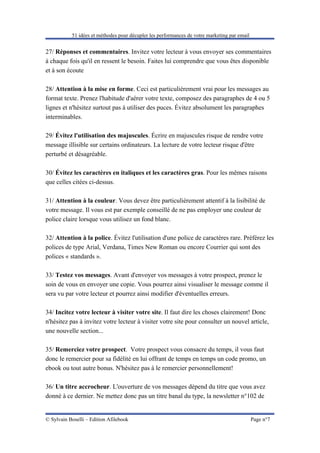 51 idées et méthodes pour décupler les performances de votre marketing par email


27/ Réponses et commentaires. Invitez votre lecteur à vous envoyer ses commentaires
à chaque fois qu'il en ressent le besoin. Faites lui comprendre que vous êtes disponible
et à son écoute

28/ Attention à la mise en forme. Ceci est particulièrement vrai pour les messages au
format texte. Prenez l'habitude d'aérer votre texte, composez des paragraphes de 4 ou 5
lignes et n'hésitez surtout pas à utiliser des puces. Évitez absolument les paragraphes
interminables.

29/ Évitez l'utilisation des majuscules. Écrire en majuscules risque de rendre votre
message illisible sur certains ordinateurs. La lecture de votre lecteur risque d'être
perturbé et désagréable.

30/ Évitez les caractères en italiques et les caractères gras. Pour les mêmes raisons
que celles citées ci-dessus.

31/ Attention à la couleur. Vous devez être particulièrement attentif à la lisibilité de
votre message. Il vous est par exemple conseillé de ne pas employer une couleur de
police claire lorsque vous utilisez un fond blanc.

32/ Attention à la police. Évitez l'utilisation d'une police de caractères rare. Préférez les
polices de type Arial, Verdana, Times New Roman ou encore Courrier qui sont des
polices « standards ».

33/ Testez vos messages. Avant d'envoyer vos messages à votre prospect, prenez le
soin de vous en envoyer une copie. Vous pourrez ainsi visualiser le message comme il
sera vu par votre lecteur et pourrez ainsi modifier d'éventuelles erreurs.

34/ Incitez votre lecteur à visiter votre site. Il faut dire les choses clairement! Donc
n'hésitez pas à invitez votre lecteur à visiter votre site pour consulter un nouvel article,
une nouvelle section...

35/ Remerciez votre prospect. Votre prospect vous consacre du temps, il vous faut
donc le remercier pour sa fidélité en lui offrant de temps en temps un code promo, un
ebook ou tout autre bonus. N'hésitez pas à le remercier personnellement!

36/ Un titre accrocheur. L'ouverture de vos messages dépend du titre que vous avez
donné à ce dernier. Ne mettez donc pas un titre banal du type, la newsletter n°102 de


© Sylvain Boselli – Edition Afilebook                                                         Page n°7
 