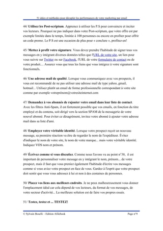 51 idées et méthodes pour décupler les performances de votre marketing par email


44/ Utilisez les Post-scriptum. Apprenez à utiliser les P.S pour convaincre et inciter
vos lecteurs. Pourquoi ne pas indiquer dans votre Post-scriptum, que votre offre est par
exemple limitée dans le temps, limitée à 100 personnes ou encore en profiter pour offrir
un code promo. Le P.S est une occasion de plus pour « conclure », profitez-en!

45/ Mettez à profit votre signature. Vous devez prendre l'habitude de signer tous vos
messages en y intégrant diverses données telles que l'URL de votre site, un lien pour
vous suivre sur Twitter ou sur Facebook, l'URL de votre formulaire de contact ou de
votre produit.... Assurez vous que tous les liens que vous intégrez à votre signature sont
fonctionnels.

46/ Une adresse mail de qualité. Lorsque vous communiquez avec vos prospects, il
vous est recommandé de ne pas utiliser une adresse mail de type yahoo, gmail,
hotmail... Utilisez plutôt un email de forme professionnelle correspondant à votre site
comme par exemple votreprénom@votresiteinternet.com

47/ Demandez à vos abonnés de rajouter votre email dans leur liste de contact.
Avec les filtres Anti-Spam, il est fortement possible que vos emails, en fonction du titre
employé et du contenu, soit dirigé vers la section SPAM de la messagerie de votre
nouvel abonné. Pour éviter ce désagrément, invitez votre abonné à ajouter votre adresse
mail dans sa liste d'ami.

48/ Employez votre véritable identité. Lorsque votre prospect reçoit un nouveau
message, sa première réaction va être de regarder le nom de l'expéditeur. Évitez
d'indiquer le nom de votre site, le nom de votre marque... mais votre véritable identité.
Indiquez VOS nom et prénom.

49/ Écrivez comme si vous discutiez. Comme nous l'avons vu au point n°38, il est
important de personnaliser votre message en y intégrant le nom, prénom... de votre
prospect, mais il faut que vous preniez également l'habitude d'écrire vos messages
comme si vous aviez votre prospect en face de vous. Gardez à l'esprit que votre prospect
doit sentir que vous vous adressez à lui et non à des centaines de personnes.

50/ Placez vos liens aux meilleurs endroits. Je ne peux malheureusement vous donner
l'emplacement idéal car cela dépend de vos lecteurs, du format de vos messages, de
votre secteur d'activité... La meilleure solution est de faire vos propres essais.

51/ Testez, testez et ... TESTEZ!


© Sylvain Boselli – Edition Afilebook                                                         Page n°9
 